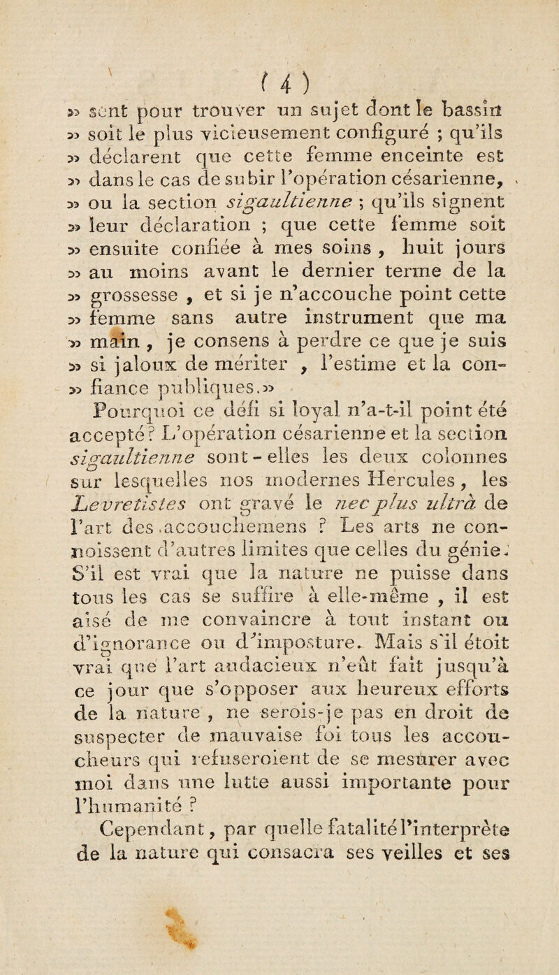 » sont pour trouver un sujet dont le bassiil s? soit le plus vicieusement configuré ; qu’ils » déclarent que cette femme enceinte est 53 dans le cas de subir l'opération césarienne, « » ou la section sigaultienne ; qu’ils signent » leur déclaration ; que cette femme soit D3 ensuite confiée à mes soins , huit jours D5 au moins avant le dernier terme de la grossesse , et si je n’accouche point cette femme sans autre instrument que ma •*> main , je consens à perdre ce que je suis 53 si jaloux de mériter , l’estime et la con- fiance publiques.» Pourquoi ce défi si loyal n’a-t-il point été accepté? L’opération césarienne et la section sigaultienne sont-elles les deux colonnes sur lesquelles nos modernes Hercules , les Levretist.es ont gravé le necplus ultra de Part des .accoucheraens ? Les arts ne con¬ naissent d’autres limites que celles du génie- S’il est vrai que la nature ne puisse dans tous les cas se suffire à elle-même , il est aisé de me convaincre à tout instant ou d’ignorance ou d''imposture* Mais s'il étoit vrai que l’art audacieux n’eût fait jusqu’à ce jour que s’opposer aux heureux efforts de la nature , ne serois-je pas en droit de suspecter de mauvaise foi tous les accou¬ cheurs qui refuseroient de se mesùrer avec moi dans une lutte aussi importante pour l’humanité ? Cependant, par quelle fatalité l’interprète de la nature qui consacra ses veilles et ses