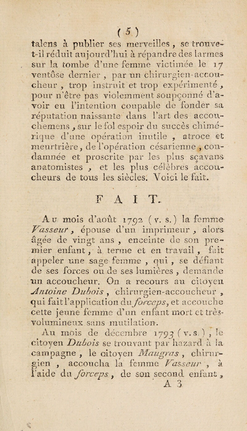 y (5 ) talens à publier ses merveilles , se trouve» t-il réduit aujourd’hui à répandre des larmes sur la tombe d’une femme victimee le i 7 ventôse dernier , par un chirurgien-accou¬ cheur , trop instruit et trop expérimenté > pour n’être pas violemment soupçonné d’a¬ voir eu l’intention coupable de fonder sa réputation naissante dans l’art des aecou- chemens 9 sur le fol espoir du succès chimé¬ rique d’une opération inutile , atroce et meurtrière, de l’opération césarienne , con¬ damnée et proscrite par les plus sçavans anatomistes ^ et les plus célèbres accou¬ cheurs de tous les siècles. Voici le fait. F A I TA Au mois d’août 1792. ( v. s.) la femme- Vasseur épouse d’un imprimeur , alors âgée de vingt ans , enceinte de son pre¬ mier enfant, - à terme et en travail , fait appeler une sage femme , qui , se défiant de ses forces ou de ses lumières , demande un accoucheur. On a recours au citoyen Antoine Dubois , chirurgien-accoucheur , qui fait l’application du forceps, et accouche cette jeune femme d’un enfant mort et très- volumineux sans mutilation. Au mois de décembre 1795 ( v. s. ) , le citoyen Dubois se trouvant par hazard à la campagne , le citoyen Maugras , chirur¬ gien , accoucha la femme Vasseur , à î’aide du forceps , de son second enfant *