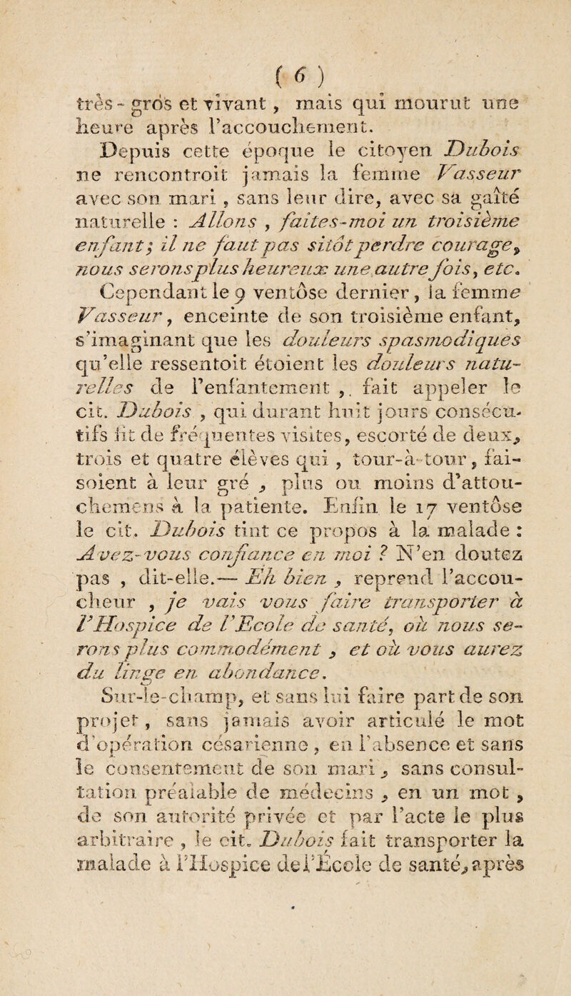 très - gros et vivant , mais qui mourut une heure après Paccoucliement. Depuis cette époque le citoyen Dubois ne rencontroit jamais la femme Vasseur avec son mari , sans leur dire , avec sa gaîté naturelle : Allons , faites-moi un troisième enfant $ il ne faut pas sitôt perdre courage 9 nous seronsplus keureuæ une autre fois, etc„ Cependant le 9 ventôse dernier, la £em.me Vasseur y enceinte de son troisième enfant, s’imaginant que les douleurs spasmodiques qu’elle ressentoit étoient les douleurs natu¬ relles de P enfantement ,, fait appeler le cit. Dubois , qui durant huit jours consécu¬ tifs lit de fréquentes visites, escorté de deux, trois et quatre élèves qui , tour-à tour, fai- soient à leur gré , pins ou moins d’attou- chemens à la patiente. Enfin le 17 ventôse le cit. Dubois tint ce propos à la malade : Avez-vous confiance en moi ? N’en doutez pas , dit-elle.— Eh bien , reprend l'accou¬ cheur , je vais vous faire transporter à FHospice de U Ecole de santé, oh nous se¬ rons plus commodément y et ou vous aurez du lin se en abondance. 4^-' Sur-le-champ, et sans lui faire part de son projet, sans jamais avoir articulé le mot d’opération césarienne, en P absence et sans le consentement de son mari > sans consul¬ tation préalable de médecins , en un mot , de son autorité privée et par l’acte le plus arbitraire , le oit. Dubois fait transporter la malade à PHospice deidhcole de santés après