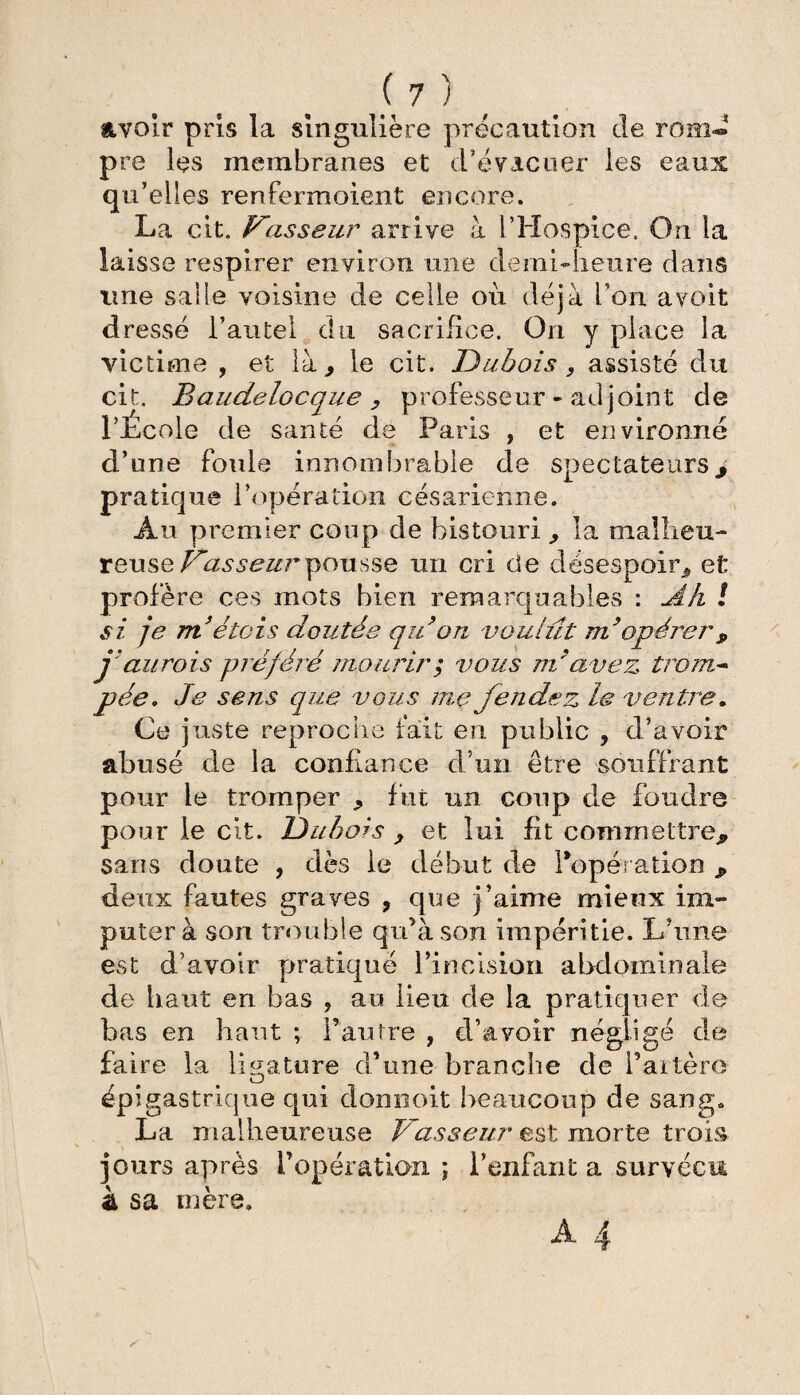 avoir pris la singulière précaution de rom« pre les membranes et d’évacuer les eaux qu’elles renfermoient encore. La cit. Vasseur arrive à l’Hospice, On la laisse respirer environ une demi-heure dans une salle voisine de celle où déjà l’on avoit dressé l’autel du sacrifice. On y place la victime , et là, le cit. Dubois, assisté du cit. Baudelocque , professeur - adjoint de l’École de santé de Paris , et environné d’une foule innombrable de spectateurs> pratique l’opération césarienne. Au premier coup de bistouri , la malheu¬ reuse Vasseur pousse un cri de désespoir, et profère ces mots bien remarquables : Ah ! si je m’étais doutée qu’on voulût m’opérer* j’au rois préféré mourir ; vous m’avez trom¬ pée, Je sens que vous mç fendez le ventre. Ce juste reproche fait en public , d’avoir abusé de la confiance d’un être souffrant pour le tromper , fut un coup de foudre pour le cit. Dubois , et lui fit commettre* saris doute , dès le début de l'opération * deux fautes graves , que j’aime mieux im¬ putera son trouble qu’à son impéritie. L’une est d’avoir pratiqué l’incision abdominale de haut en bas , au lieu de la pratiquer de bas en haut ; l’autre , d’avoir négligé de faire la ligature d’une branche de l’artèro épigastrique qui donnoit beaucoup de sang. La malheureuse Vasseur est morte trois jours après l’opération ; l’enfant a survécu à sa mère.