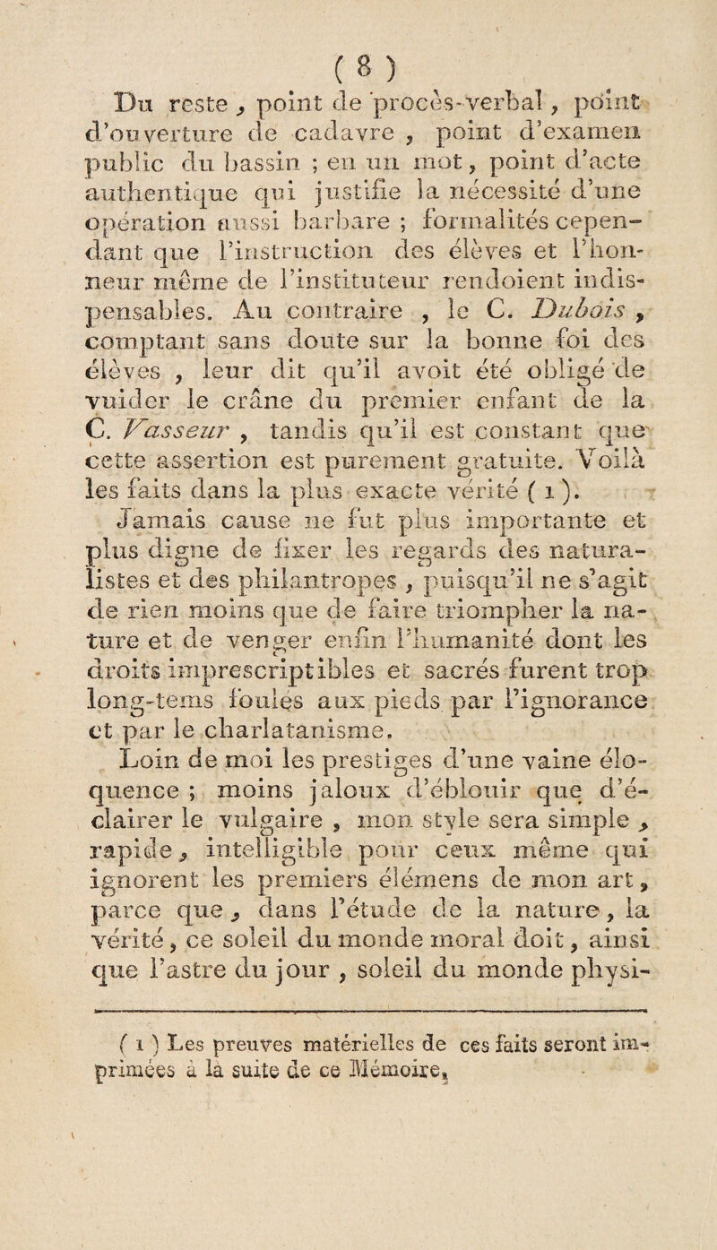 Du reste point de procès-verbal, point d’ouverture de cadavre , point d’examen public du bassin ; eu un mot, point d’acte authentique qui justifie la nécessité d’n ne opération aussi barbare ; formalités cepen¬ dant que l’instruction des élèves et l’hon¬ neur même de l’instituteur rendaient indis¬ pensables. Au contraire , le C. Dubois , comptant sans doute sur la bonne foi des élèves , leur dit qu’il avoit été obligé de vuider le crâne du premier enfant de la C. Vasseur , tandis qu’il est constant que cette assertion, est purement gratuite. Voilà les faits dans la plus exacte vérité ( 1 ). Jamais cause ne fut plus importante et plus digne de fixer les regards éles natura¬ listes et des philantropes , puisqu’il ne s’agit de rien moins que de faire triompher la na¬ ture et de venger enfin l’humanité dont les • C* f ^ droits imprescriptibles et sacrés furent trop long-tems foules aux pieds par l’ignorance et par le charlatanisme. Loin de moi les prestiges d’une vaine élo¬ quence ; moins jaloux d’éblouir que d’é¬ clairer le vulgaire , mon stvle sera simple > rapide j intelligible pour ceux même qui ignorent les premiers élémens de mon art, parce que , dans l’étude de la nature * la vérité, ce soleil du monde moral doit, ainsi que l’astre du jour , soleil du monde physi- v ( i ) Les preuves matérielles de ces faits seront im¬ primées a la suite de ce Mémoire*