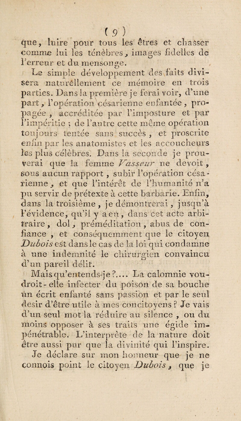 \ (9) que, luire pour tous les êtres et cliaèser comme lui les ténèbres j, images fidelles de l'erreur et dix mensonge. Le simple développement des faits divi¬ sera naturellement ce mémoire en trois Pa rties. Dans la première je ferai voir, d’une partFopération\;ésarienne enfantée, pro¬ pagée j accréditée par l’imposture et par l’impéritie ; de l’antre celte même opération toujours tentée sans succès , et proscrite enfin par les anatomistes et les accoucheurs les plus célèbres. Dans la seconde je prou¬ verai que la femme Vasseur ne de voit , sous aucun rapport , subir l’opération césa¬ rienne , et que l’intérêt de l’humanité n’a pu servir de prétexte à cette barbarie. Enfin, dans la troisième , je démontrerai , jusqu'à l’évidence, qu’il y a eu, dans cet acte arbi¬ traire , dol, préméditation , abus, de con¬ fiance , et conséquemment que le citoyen Dubois est dans le cas de la loi qui condamne à une indemnité le chirurgien convaincu d’un pareil délit. Mais qu’entends-j e ?.... La calomnie voix- droit-elle infecter du poison de sa bouche un écrit enfanté sans passion et par le seul désir d’être utile à mes concitoyens ? Je vais d’un seul mot la réduire au silence , ou dix moins opposer à ses traits une égide im¬ pénétrable. L’interprète de la nature doit être aussi pur que la divinité qui l’inspire. Je déclare sur mon honneur que je ne