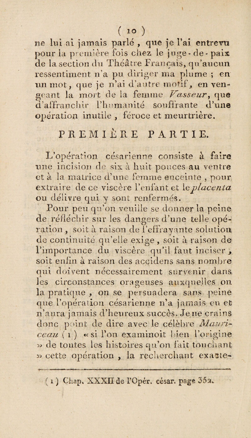 ( 10 ) ne lui ai jamais parlé , que je Pai entrevu pour la première fois chez le juge - de - paix de la section du Théâtre Français, qu’aucun ressentiment n’a pu diriger ma plume ; en un mot, que je n’ai d’autre motif, en ven¬ geant la mort de la femme Vasseur, que d’affranchir l’humanité souffrante d’une opération inutile , féroce et meurtrière. PREMIÈRE PARTIE. L’opération césarienne consiste à faire une incision de six à huit pouces au ventre et à la matrice d’une femme enceinte , pour extraire de ce viscère l’enfant et leplace?iia ou délivre qui y sont renfermes. Pour peu qu’on veuille se donner la peine de réfléchir sur les dangers d’une telle opé¬ ration , soit à raison de l’effrayante solution de continuité qu’elle, exige , soit à raison de l’importance du viscère qu’il faut inciser , soit enfin à raison des accidens sans nombre oui doivent nécessairement survenir dans jL les circonstances orageuses auxquelles on la pratique , on se persuadera sans peine que l’opération césarienne n’a jamais eu et n’aura jamais d’heureux succès. Je ne crains donc point de dire avec le célèbre Mauri- ceau ( i ) «c si Pon examinoit bien l’origine » de toutes les histoires qu’on fait touchant cette opération , la recherchant exacte-