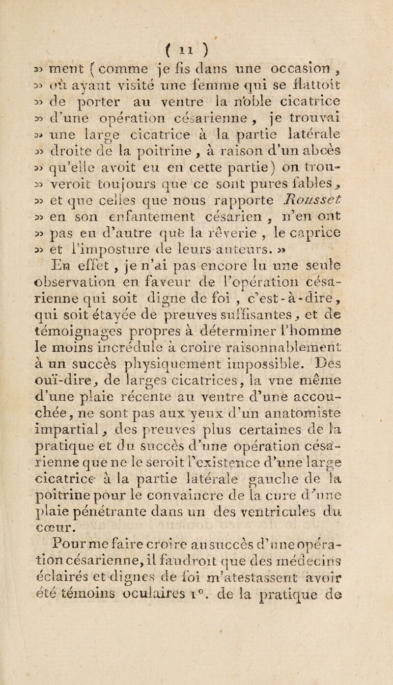 s) meut ( comme je fis dans une occasion , 33 où ayant visité une femme qui se fiat;toit 33 de porter au ventre ia n'obie cicatrice » d’une opération césarienne , je trouvai 3-* une large cicatrice à la partie latérale 33 droite de la poitrine , à raison d’un abcès 33 qu’elle avoit eu en cette partie) on trou- 33 veroit toujours que ce sont pures fables9 33 et que celles que nous rapporte Roussel 33 en son enfantement césarien , n’en ont 33 pas eu d’autre que la rêverie , le caprice 33 et l’imposture de leurs auteurs. En effet , je n’ai pas encore lu une seule observation en faveur de l’opératioïi césa¬ rienne qui soit digne de foi , c’est-à-dire, qui soit étayée de preuves suffisantes „ et de témoignages propres à déterminer fbomme le moins incrédule à croire raisonnablement à un succès physiquement impossible. Des ouï-dire, de larges cicatrices, la vue même d’une plaie récente au ventre d’une accou¬ chée, ne sont pas aux yeux d’un anatomiste impartial , des preuves plus certaines de la pratique et du succès d’une opération césa¬ rienne que ne le seroit l’existence d’une large cicatrice à la partie latérale gauche de la poitrine pour le convaincre de la cure d/une gfiaie pénétrante dans un des ventricules du cœur. Fournie faire croire au succès d’une opéra¬ tion césarienne, il la adroit que des médecins éclairés et dignes de foi m’atestassent avoir été témoins oculaires i°. de la pratique de