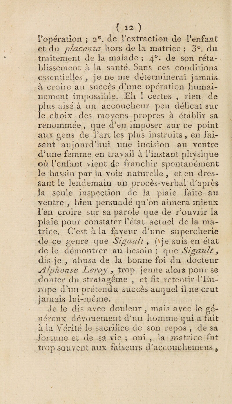 (il) l'opération ; 2.®. de Tes traction de l’enfant et du placenta hors de la matrice ; 3°. du traitement de la malade ; 40* de son réta¬ blissement à la santé. Sans ces conditions essentielles , je ne me déterminerai jamais à croire au succès d’une opération humai¬ nement impossible. Eh ! certes , rien de plus aisé à un accoucheur peu délicat sur le choix des moyens propres à établir sa renommée , que d’en imposer sur ce point aux gens de l’art les plus instruits ? en fai¬ sant aujourd’hui une incision au ventre d’une femme en travail à l’instant physique ou l’enfant vient de franchir spontanément le bassin par la voie naturelle ? et en dres¬ sant le lendemain un procès-verbal d'après la seule inspection de la plaie faite au ventre ? bien persuadé qu’on aimera mieux l’en croire sur sa parole que de Couvrir la plaie pour constater l’état actuel de la ma¬ trice. C’est à la faveur d’une supercherie cle ce genre que Si gaule , (y je suis en état de le démontrer au besoin ) que Sigault, dis je , abusa de la bonne foi du docteur Alphonse Leroy 9 trop jeune alors pour se douter du stratagème , et fit retentir l’Eu¬ rope d’un prétendu succès auquel il ne crut jamais lui-même. Je le dis avec douleur ? mais avec le gé¬ néreux dévouement d’un homme qui a fait à la Vérité le sacrifice de son repos , de sa fortune et de sa vie ; oui , la matrice fut trop souvent aux faiseurs d’accouchemens,9