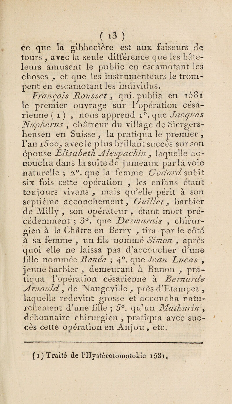 ( ) ce que la gibbecière est aux faiseurs de tours , avec la seule différence que les bate¬ leurs amusent le public en escamotant les choses , et que les instruinenteurs le trom¬ pent en escamotant les individus. François Fausset, qui. publia en 1581 le premier ouvrage sur l'opération césa¬ rienne ( 1 ) y nous apprend i°. que Jacques Nupherus , châtreur du village de Siergers- hensen en Suisse , la pratiqua le premier , Fan i5oo, avec le p lus brillant succès sur son épouse Elisabeth Alespachin ^ laquelle ac¬ coucha dans la suite de jumeaux par la voie naturelle; 2°. que la femme Godard subit six fois ce tte opération , les en fans étant toujours vivans , mais qu’elle périt à son septième accouchement, Gui lie t, barbier de Milly , son opérateur , étant mort pré¬ cédemment ; 3°. que De s marais , chirur¬ gien à la Châtre en Berry , tira par le côté à sa femme , un fils nommé Simon , après quoi elle ne laissa pas d’accoucher d’une fdle nommée Renée ; 4°. que Jean Lucas , jeune barbier , demeurant à Bnnou ^ pra¬ tiqua l’opération césarienne à Bernarde Arnould, de Naugeville , près d’Etampes , laquelle redevint grosse et accoucha natu¬ rellement d’une fille ; 5°. qu’un Malhurin , débonnaire chirurgien , pratiqua avec suc¬ cès cette opération en Anjou, etc. (i) Traité de l’Hystérotomotokie i58i.