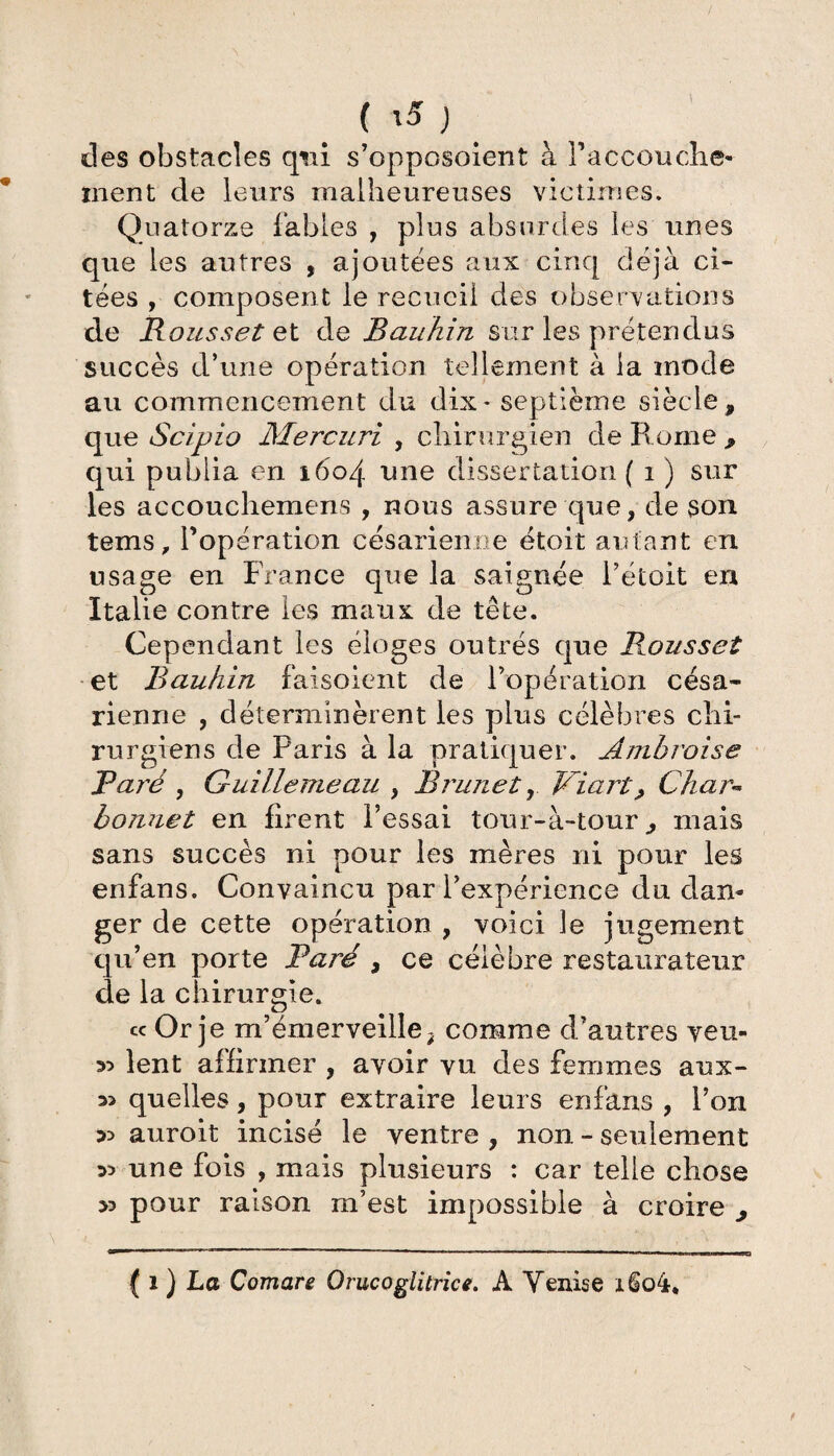 ( \5 ) des obstacles qui s’opposoient à Paccouche- inent de leurs malheureuses victimes. Quatorze fables , plus absurdes les unes que les autres , ajoutées aux cinq déjà ci¬ tées , composent le recueil des observations de Rousset et de Baukin sur les prétendus succès d’une opération tellement à la mode au commencement du dix* septième siècle, que Scipio Mercuri , chirurgien de B orne , qui publia en 1604 une dissertation ( 1 ) sur les accouchemens , nous assure que, de son tems, Popération césarienne étoit autant en usage en France que la saignée Pétoit en Italie contre les maux de tête. Cependant les éloges outrés que Rousset et Bauhin faisoient de l’opération césa¬ rienne , déterminèrent les plus célèbres chi¬ rurgiens de Paris à la pratiquer. Ambroise Paré , Guillemeau , Brunet, Viart> Char** bonnet en firent l’essai tou r-à-tourmais sans succès ni pour les mères ni pour les enfans. Convaincu par l’expérience du dam ger de cette opération , voici le jugement qu’en porte Paré , ce célèbre restaurateur de la chirurgie. ce Or je m’émerveille; comme d’autres veu- 35 lent affirmer , avoir vu des femmes aux- 3> quelles, pour extraire leurs enfans , Pon 35 auroit incisé le ventre , non - seulement 35 une fois , mais plusieurs : car telle chose 35 pour raison m’est impossible à croire ^