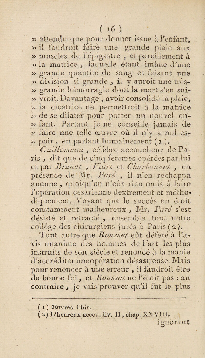 >5 attendu que pour donner issue à Fenfant, il faudroit faire une grande plaie aux 35 muscles de l’épigastre , et pareillement à 35 la matrice , laquelle étant imbue d’une 3> grande quantité de sang et faisant une 35 division si grande ^ il y auroit une très- 35 grande hémorragie dont la mort s’en sui- 35 vroit. Davantage , avoir consolidé la plaie,, 35 la cicatrice ne permettrait à la matrice 35 de se dilater pour porter un nouvel en- 35 fant. Partant je ne conseille jamais de 3> faire une telle œuvre où il n’y a nul es- 35 poir , en parlant humainement ( î ). Guillemeau , célèbre accoucheur de Pa¬ ris 9 dit que de cinq femmes opérées par lui et par Brunet , Viart et Charbonnet , en présence de Mr. Paré , il n’en réchappa aucune , quoiqu’on n’eût rien omis à faire l’opération césarienne dextrement et métho¬ diquement. Voyant que le succès en étoit constamment malheureux Mr. Paré s’est désisté et rétracté , ensemble tout notre college des chirurgiens jurés à Paris (a). Tout autre que Roussel eût déféré à Fa* Vis unanime des hommes de l'art les plus instruits de son siècle et renoncé à la manie d’accréditer uneopération désastreuse. Mais pour renoncer à une erreur , il faudroit être de bonne foi, et Roussel ne Pétoit pas : au contraire., je vais prouver qu’il fut le plus ( i ) Œuvres Chir. (2) L’iieureux accou. Hv. II, chap. XXVIII. ignorant