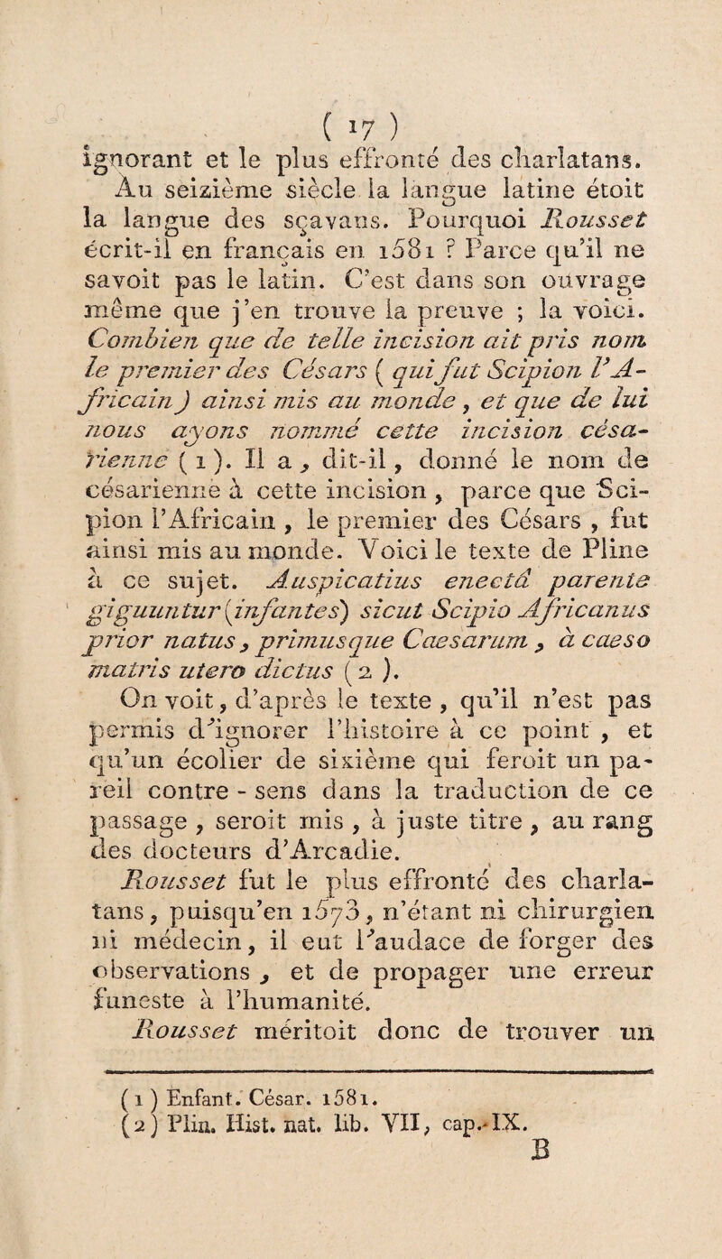 ignorant et le plus effronté des charlatans. Au seizième siècle la langue latine étoit la langue des sçavans. Pourquoi Housset écrit-il en français en 1081 ? Parce qu’il ne sa voit pas le latin. C’est dans son ouvrage même que j’en trouve la preuve ; la voici. Combien que de telle incision ait pris nom le premier des Césars ( qui fut Scipion l’A¬ fricain J ainsi mis au monde, et que de lui nous ayons nommé cette incision césa¬ rienne (1). Il a j dit-il, donné le nom de césarienne à cette incision , parce que Sci- pion l’Africain , le premier des Césars , fut ainsi mis au monde. Voici le texte de Pline à ce sujet. Auspicatius eneetd parente giguuntur '{infantes) sicut Scipio Africanus prier natus > prunus que Caesarum > à caeso matris utero die tus (2 ). On voit, d’après le texte , qu’il n’est pas permis cl/ignorer l’histoire à ce point , et qu’un écolier de sixième qui feroit un pa~ reil contre - sens dans la traduction de ce passage , seroit mis , à juste titre , au rang des docteurs d’Arcadie. Rousset fut le plus effronté des charla¬ tans, puisqu’en îSyo, n’étant ni chirurgien ni médecin, il eut l'audace de forger des observations > et de propager une erreur funeste à l’humanité. Rousset méritoit donc de trouver un ( 1 ) Enfant. César. i58i. (2) Plia. Hist. aat. lib. VII, cap.-IX. B