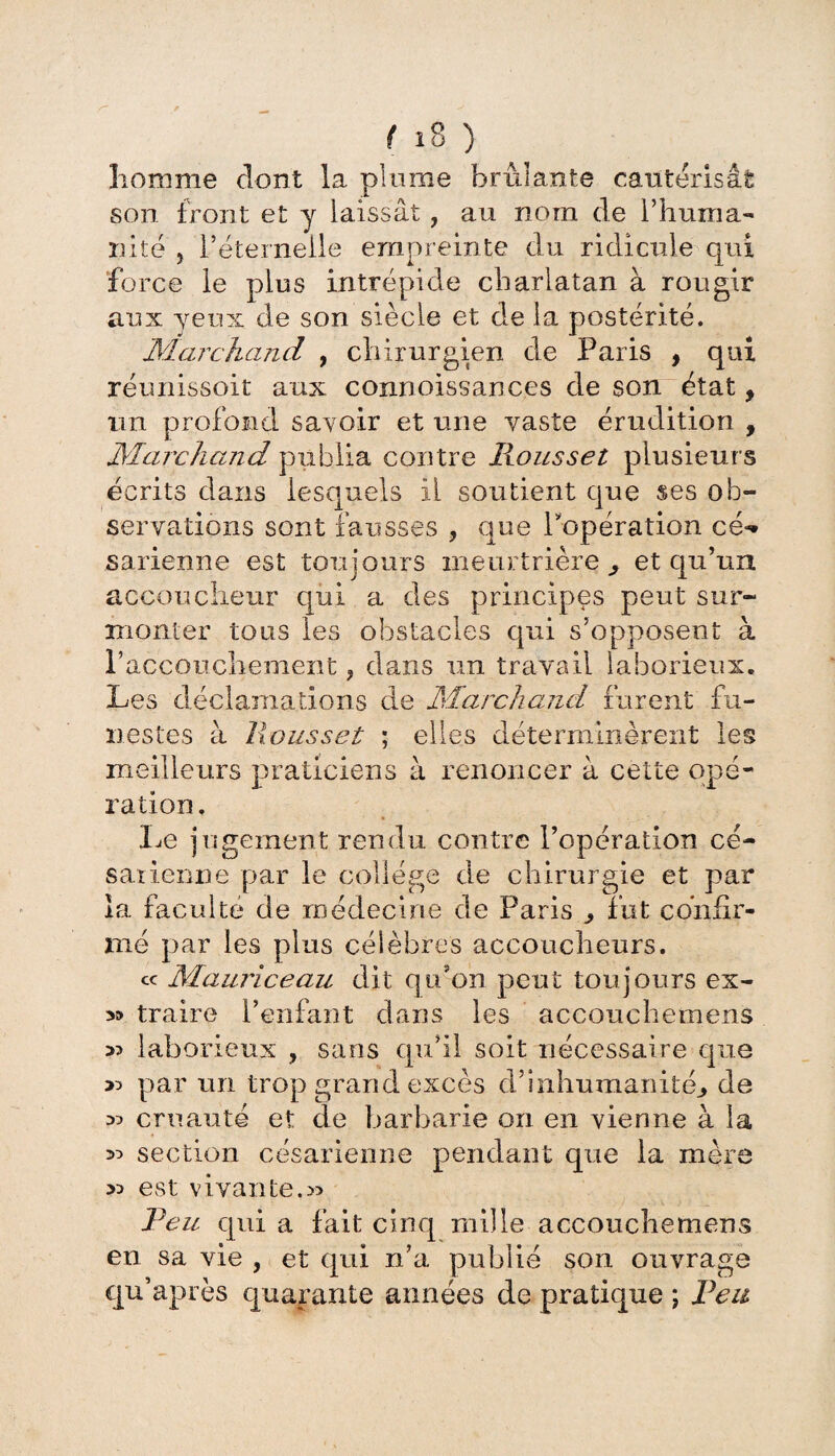 homme dont la plume brûlante cautérisât son front et y laissât, au nom de l’huma¬ nité y réternelle empreinte du ridicule qui force le plus intrépide charlatan à rougir aux yeux de son siècle et de la postérité. Marchand , chirurgien de Paris , qui réunissoit aux connoissances de son état y un profond savoir et une vaste érudition , Marchand publia contre Roussel plusieurs écrits clans lesquels il soutient que ses ob¬ servations sont fausses , que l'opération cé* sarienne est toujours meurtrière^ et qu’un accoucheur qui a des principes peut sur¬ monter tous les obstacles qui s’opposent à Paccouchement ? dans un travail laborieux. Les déclamations de Marchand furent fu¬ nestes à lions set ; elles déterminèrent les me illeurs praticiens à renoncer à cette qp ration. Le jugement rendu contre l’opération cé¬ sarienne par le collège de chirurgie et par la faculté de médecine de Paris ^ fut confir¬ mé par les plus célèbres accoucheurs. « Mauriceau dit qidon peut toujours ex- traire l’enfant dans les accouchernens >3 laborieux , sans qu’il soit nécessaire que >3 par un trop grand excès d’inhumanité., de 33 cruauté et de barbarie on en vienne à la 33 section césarienne pendant que la mère 33 est vivante.» Peu cpii a fait cinq mille accouchernens en sa vie , et qui n’a publié son ouvrage qu’après quarante aimées de pratique ; Peu