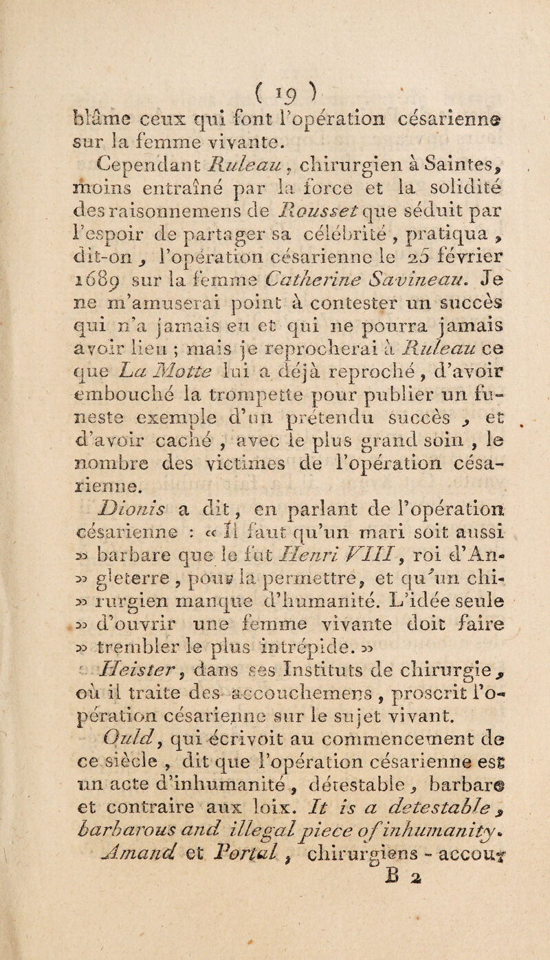 blâme ceux qui font l'opération césarienne sur la femme vivante. Cependant Rideau ? chirurgien à Saintes* moins entraîné par la force et la solidité des raisonnemei)s de Rousse t que séduit par l’espoir de partager sa célébrité , pratiqua * dit-on l’opération césarienne le 2.5 février 1689 sur la femme Catherine S aviné au. Je ne m’amuserai point à contester un succès qui n’a jamais eu et qui ne pourra jamais avoir lieu ; mais je reprocherai à Rideau ce que La Moite loi a déjà reproché, d’avoir embouché la trompette pour publier ira fu¬ neste exemple d’un prétendu succès ^ et d’avoir caché ? avec le plus grand soin , le nombre des victimes de l’opération césa¬ rienne. Dionis a dit, en parlant de T opération césarienne : « Il faut qu’un mari soit aussi » barbare que le fut Henri VIII, roi d’An- 33 gleterre 5 pour la permettre, et quùm chi- >3 rurgien manque d’humanité. L’idée seule 33 d’ouvrir une femme vivante doit faire 33 trembler le plus intrépide. 33 Heister, dans ses Instituts de chirurgie* où il traite des accouchemens , proscrit Fo«* pération césarienne sur le sujet vivant. Quïd, qui éeriyoit au commencement de ce siècle , dit que l’opération césarienne esS un acte d’inhumanité , détestable * barbare et contraire aux loix. It is a détestable * barharous and. illégal pièce of inhumanity » Arnaud et Forçai f chirurgiens - accoux B s