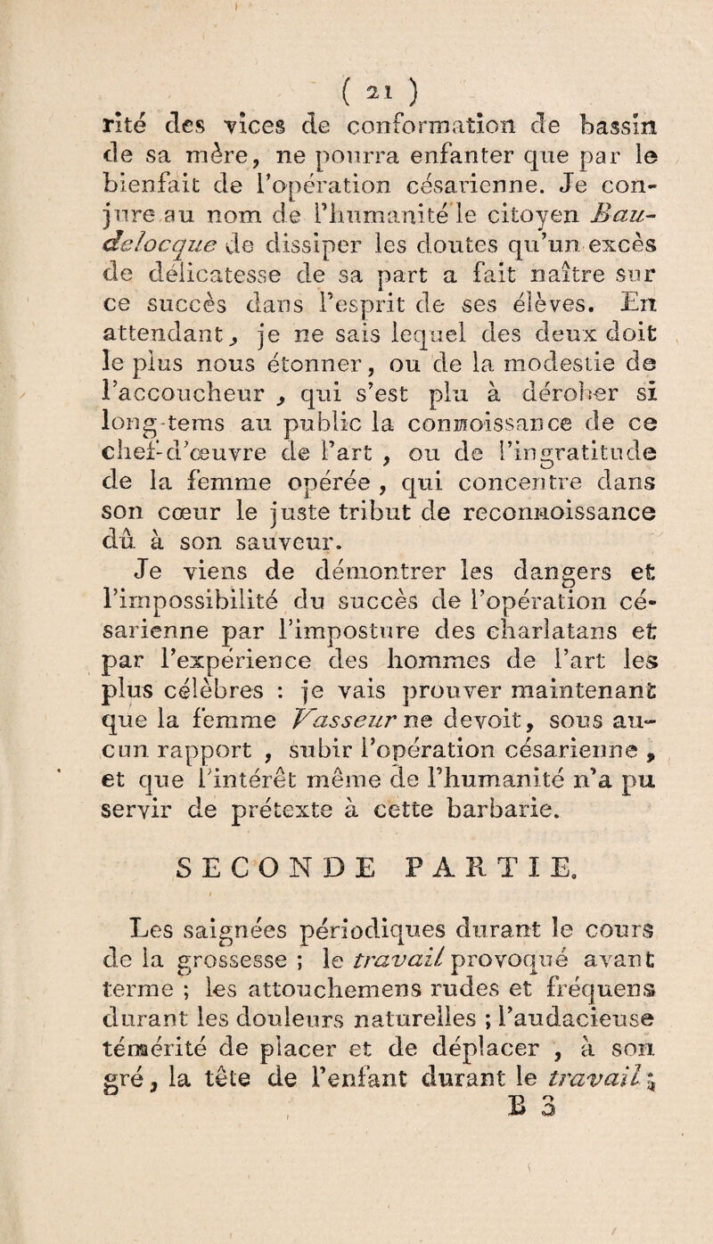 rite clés vices de conformation de bassin de sa mère, ne pourra enfanter que par le bienfait de l’opération césarienne. Je con¬ jure au nom de l'humanité le citoyen B au- delocque de dissiper les doutes qu’un excès de délicatesse de sa part a fait naître sur ce succès dans l’esprit de ses élèves. En attendant., je ne sais lequel des deux doit le plus nous étonner, ou de la modestie de l’accoucheur qui s’est plu à dérober si long-tems au public la connoissance de ce chef-d’œuvre de l’art , ou de l’ingratitude de la femme opérée , qui concentre dans son cœur le juste tribut de reconnoissance dû à son sauveur. Je viens de démontrer les dangers et rimpossibilité du succès de l’opération cé¬ sarienne par l’imposture des charlatans et par l’expérience des hommes de l’art les plus célèbres : je vais prouver maintenant que la femme Vasseur ne devait, sous au¬ cun rapport , subir l’opération césarienne , et que l’intérêt meme de l’humanité n’a pu servir de prétexte à cette barbarie. SECONDE PARTIE. i Les saignées périodiques durant le cours de la grossesse ; le travail provoqué avant terme ; les attouchemens rudes et fréquens durant les douleurs naturelles ; l’audacieuse témérité de placer et de déplacer , à son gré, la tête de l’enfant durant le travail %
