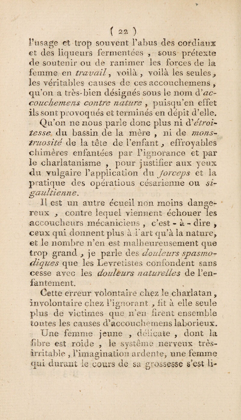 Posage et trop souvent l’abus des cordiaux et des liqueurs fermentées , sous prétexte de soutenir ou de ranimer les forces de la femme en travail, voilà, voilà les seules^ les véritables causes de ces accoucliemens , qu’on a très* bien désignés sous le nom àl ac¬ couche me ns contre nature , puisqu’en effet ils sont provoqués et terminés en dépit d’elle. Qu’on ne nous parle donc plus ni à'étroi¬ tesse du bassin de la mère , ni de mons¬ truosité de la tête de l’enfant ^ effroyables chimères enfantées par l’ignorance et par le charlatanisme , pour justifier aux yeux du vulgaire l’application du forceps et la pratique des opérations césarienne ou si- gaultiejme. Il est un autre écueil non moins dange» ■ reux ^ contre lequel viennent écliouer les accoucheurs mécaniciens , c’est - à - dire , ceux qui donnent plus à Fart qu’à la nature, et le nombre n’en est malheureusement que trop grand , je parle des douleurs spasmo¬ diques que les Levretistes confondent sans cesse avec les douleurs naturelles de l’en» lanternent. Cette erreur volontaire chez le charlatan, involontaire chez l’ignorant , fit à elle seule plus de victimes que n’en firent ensemble tontes les causes cl accoucliemens laborieux. Une femme jeune , délicate , dont la fibre est roide , le système nerveux très- irritable , Pimagination ardente, une femme qui durant le cours de sa grossesse s'est li-