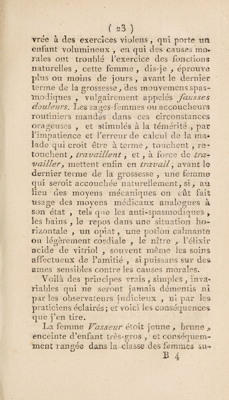 vrée à des exercices violens , qui porte un enfant volumineux , en qui des causes mo¬ rales ont troublé l'exercice des fonctions naturelles ^ cette femme , dis-je ^ éprouve plus ou moins de jours , avant le dernier terme de la grossesse,, des mouvemens spas¬ modiques , vulgairement appelés fausses douleurs. Les sages-femmes ou accoucheurs routiniers mandés dans ces circonstances orageuses , et stimulés à l'impatience et Terreur de îade qui croit être à terme la témérité , par calcul de la ma* 9 touchent j re¬ touchent p travaillent, et , à force de tra¬ vailler j, mettent enfin en travail, avant le dernier terme de la grossesse , une femme qui serait accouchée naturellement, si^ au lieu des moyens mécaniques- on. eut fait usage des moyens médicaux analogues à son état , tels que les anti-spasmodiques f les bains , le repos dans une situation ho¬ rizontale , un opiat, une potion calmante ou légèrement cordiale ? le nître 9 T élixir acide de vitriol , souvent même les soins affectueux de l’amitié , sipuissans sur des âmes sensibles contre les causes morales. Voilà des principes vrais , simples , inva¬ riables qui ne seront jamais démentis ni par les observateurs judicieux , ni par les praticiens éclairés ; et voici les conséquences que jven tire. La femme Trasseur étoit jeune 5 brune enceinte d’enfant très-gros , et conséquem¬ ment rangée dans la classe des femmes su***