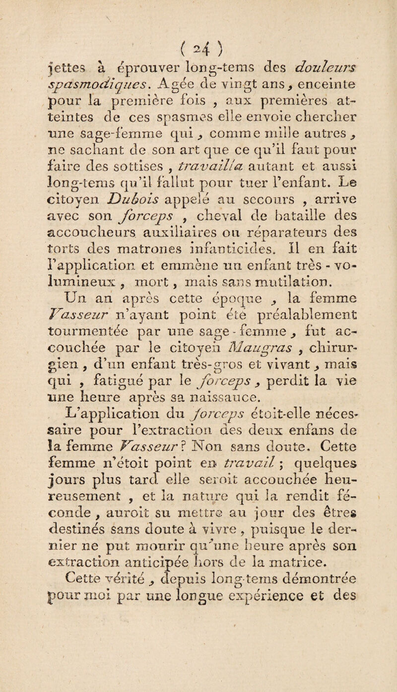 jettes à éprouver ïong-tems des douleurs spasmodiques. Agée de vingt ans, enceinte pour la première fois , aux premières at¬ teintes de ces spasmes elle envoie chercher une sage-femme cpui, comme mille autres, ne sachant de son art que ce qu’il faut pour faire des sottises , travailla autant et aussi long-tems qu’il fallut pour tuer l’enfant. Le citoyen Dubois appelé au secours , arrive avec son forceps , cheval de bataille des accoucheurs auxiliaires ou réparateurs des torts des matrones infanticides, il en fait l’application et emmène un enfant très - vo¬ lumineux , mort, mais sans mutilation. Un an après cette époque , la femme Vasseur n’ayant point été préalablement tourmentée par une sage - femme , fut ac¬ couchée par le citoyen Mau gras , chirur¬ gien , d’un enfant très-gros et vivant, mais qui , fatigué par le forceps , perdit la vie tme heure après sa naissance. L’application du forceps étoit-elle néces¬ saire pour l’extraction des deux enfans de la femme Vasseur ? Non sans doute. Cette femme n’étoit point en travail ; quelques jours plus tard elle seroit accouchée heu¬ reusement , et la nature qui la rendit fé¬ conde , aurait su mettre au jour des êtres destinés sans doute à vivre , puisque le der¬ nier ne put mourir qu’une heure après son extraction anticipée hors de la matrice. Cette vérité , depuis long-tems démontrée pour moi par une longue expérience et des