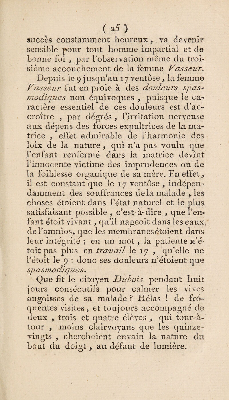 ( *5) succès constamment lieureux , va devenir sensible pour tout homme impartial et de bonne foi , par l’observation même du troi¬ sième accouchement de la femme Vasseur* Depuis le 9 jusqu’au 17 ventôse * la femme T^asseur fut en proie à des douleurs spas¬ modiques non équivoques , puisque le ca¬ ractère essentiel de ces douleurs est d’ac¬ croître , par degrés , l’irritation nerveuse aux dépens des forces expultrices de la ma¬ trice , effet admirable de l’harmonie des loix de la nature , qui n’a pas voulu que l’enfant renfermé dans la matrice devînt l’innocente victime des imprudences ou de la foiblesse organique de sa mère. En effets il est constant que le 17 ventôse , indépen¬ damment des souffrances delà malade , les choses étoient dans l’état naturel et le plus satisfaisant possible , c’est-à-dire que l’en¬ fant étoit vivantqu’il nageoit dans les eaux, deTamnios., que les membranesétoient dans leur intégrité ; en un mot , la patiente n’é- toit pas plus en travail le 17 , qu’elle ne i’étoit le 9 : donc ses douleurs n’étoient que sj) as modique s. Que ht le citoyen Dubois pendant huit jours consécutifs pour calmer les vives angoisses de sa malade ? Hélas ! de fré¬ quentes visites, et toujours accompagné de deux , trois et quatre élèves , qui tour-à- tour , moins clairvoyans que les quinze- vin gts , cherchoient envain la nature du bout du doigt , au défaut de lumière.