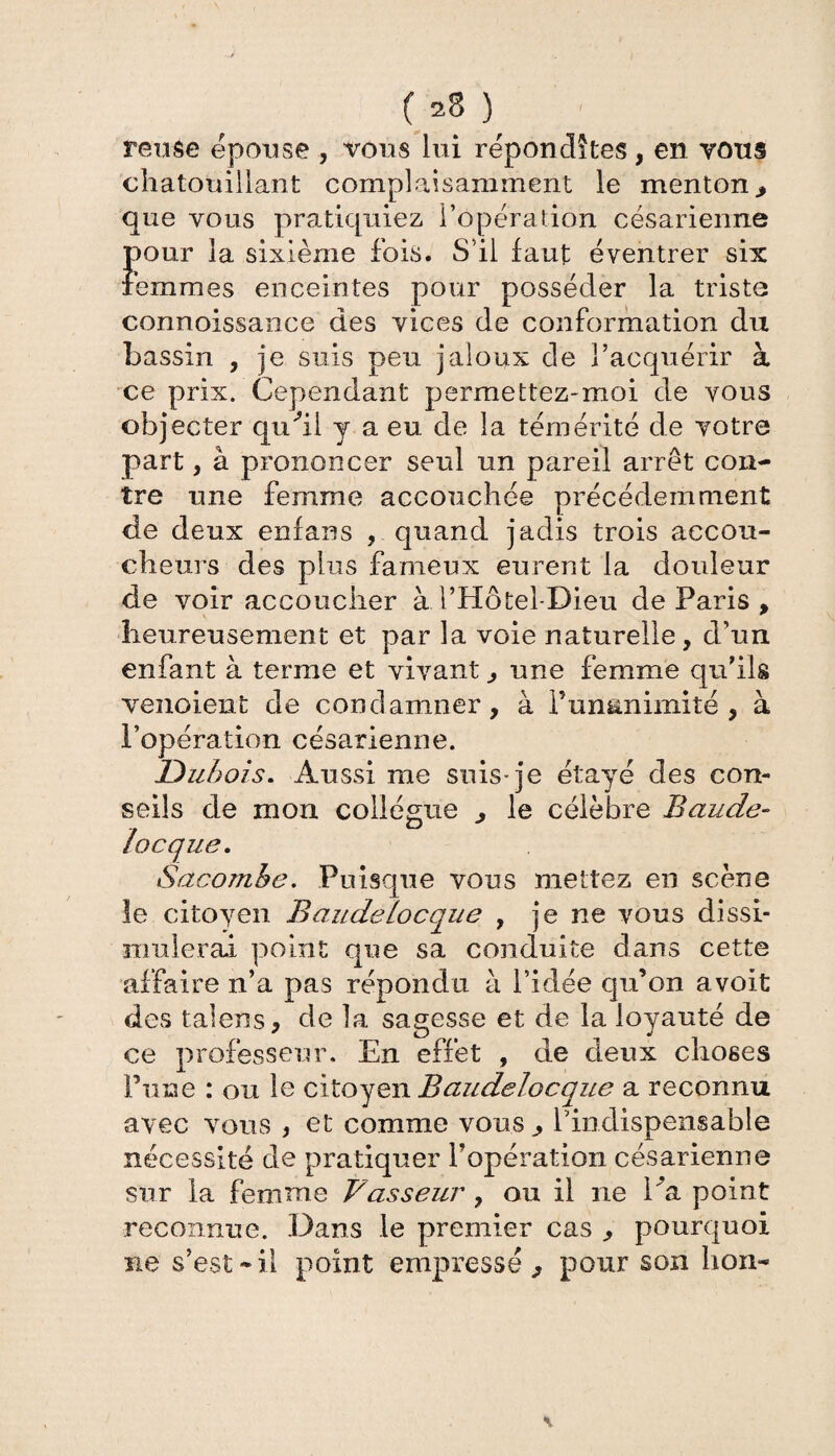 ( 2$ ) reuse épousé , vous lui répondîtes, en vous chatouillant complaisamment le menton, que vous pratiquiez l’opération césarienne pour la sixième fois. S’il faut éventrer six femmes enceintes pour posséder la triste connoissance des vices de conformation du bassin , je suis peu jaloux de l’acquérir à ce prix. Cependant permettez-moi de vous objecter qudl y a eu de la témérité de votre part , à prononcer seul un pareil arrêt con¬ tre une femme accouchée précédemment de deux enfans , quand jadis trois accou¬ cheurs des plus fameux eurent la douleur de voir accoucher à l’Hôtel-Dieu de Paris , heureusement et par la voie naturelle, d’un enfant à terme et vivant, une femme qu’ils venoient de condamner, à i’ummimité , à l’opération césarienne. Dubois. Aussi me suis-je étayé des con¬ seils de mon collègue , le célèbre Baude- locque. Sacomhe. Puisque vous mettez en scène le citoyen Baudelocque , je ne vous dissi¬ mulerai point que sa conduite dans cette affaire n’a pas répondu à l’idée qu’on avoit des talens, de la sagesse et de la loyauté de ce professeur. En effet , de deux choses Tune : ou le citoyen Baudelocque a reconnu avec vous , et comme vous, l’indispensable nécessité de pratiquer l’opération césarienne sur la femme Vasseur , ou il ne Va. point reconnue. Dans le premier cas pourquoi ne s’est-il point empressé, pour son bon- \