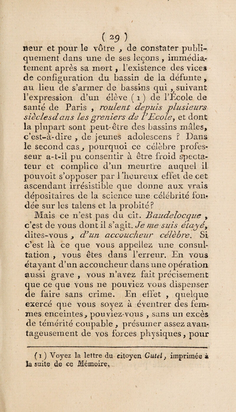 ( 39 ) steur et pour le vôtre , de constater publi¬ quement dans une de ses leçons , immédia¬ tement après sa mort , l'existence des vices de configuration du bassin de la défunte , au lieu de s’armer de bassins qui ^suivant l’expression d’un élève ( i ) de l’Ecole de santé de Paris , roulent depuis plusieurs siècle s d ans les greniers de l’Ecole, et dont la plupart sont peut-être des bassins mâles, c’est-à-dire , de jeunes adolescens ? Dans le second cas , pourquoi ce célèbre profes¬ seur a-t-il pu consentir à être froid specta¬ teur et complice d’un meurtre auquel il pouvoit s’opposer par l'heureux effet de cet ascendant irrésistible que donne aux vrais dépositaires de la science une célébrité fon¬ dée sur les talens et la probité? Mais ce n’est pas du cit. Baudelocque , c’est de vous dont il s’agit. Je me suis étagé, dites-vous , d’un accoucheur célèbre. Si c’est là ce que vous appeliez une consul¬ tation , vous êtes dans l’erreur. En vous étayant d’un accoucheur dans une opération aussi grave , vous n’avez fait précisément que ce que vous ne pouviez vous dispenser de faire sans crime. En effet , quelque exercé que vous soyez à éventrer des fem¬ mes enceintes, pouviez-vous , sans un excès de témérité coupable , présumer assez avan¬ tageusement de vos forces physiques, pour (i ) Voyez la lettre du citoyen Gutel f imprimée à ïa suite de ce Mémoire*