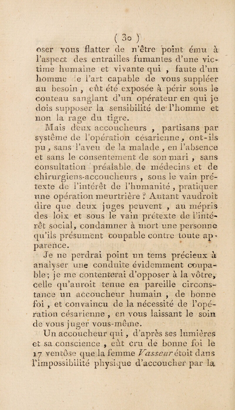 oser vous flatter de n’être point ému à Faspect des entrailles fumantes d’une vic¬ time humaine et vivante qui , faute d’un homme e l’art capable de vous suppléer au besoin 3 eût été exposée h périr sous le couteau sanglant d’un opérateur en qui je dois supposer la sensibilité de l’homme et non la raem du tigre. O O Mais deux accoucheurs , partisans par système de l’opération césarienne, ont-ils pu sans l’aveu de la malade ? en l’absence et sans le consentement de son mari , sans consultation préalable de médecins et de chirurgiens-accoucheurs , sous le vain pré¬ texte de l’intérêt de l’humanité ? pratiquer une opération meurtrière ? Autant vaudroit dire que deux juges peuvent , au mépris des îoix et sous le vain prétexte de l’inté¬ rêt social5 condamner à mort une personne qu’ils présument coupable contre toute ap^ parence. Je 11e perdrai point un tems précieux à analyser une conduite évidemment coupa-- ble; je me contenterai d’opposer à la vôtre, celle qu’auroit tenue en pareille circons¬ tance un accoucheur humain , de bonne foi , et convaincu de la nécessité de l’opé¬ ration césarienne , en vous laissant le soin de vous juger vous-même. Ün accoucheur qui, d’après ses lumières et sa conscience , eût cru de bonne foi le iy ventôse que la femme Vasseur êtoit dans l’impossibilité physique d’accoucher par la