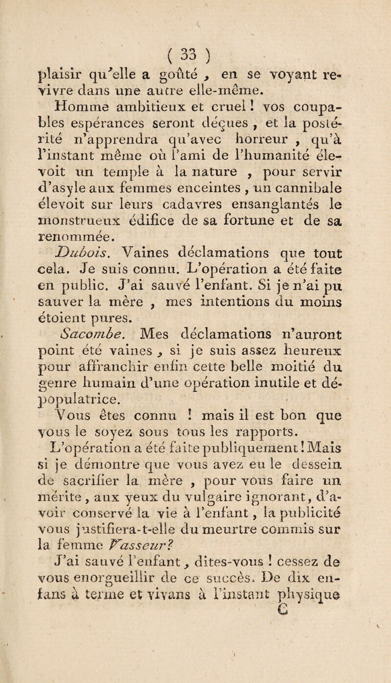 plaisir qu'elle a goûté , en se voyant re¬ vivre dans une autre elle-même. Homme ambitieux et cruel ! vos coupa¬ bles espérances seront déçues , et la posté¬ rité n’apprendra qu'avec horreur , qu’à l’instant même où i’ami de l’humanité éle- voit un temple à la nature , pour servir d’asyle aux femmes enceintes , un cannibale élevoit sur leurs cadavres ensanglantés le monstrueux édifice de sa fortune et de sa renommée. Dubois. Vaines déclamations que tout cela. Je suis connu. L’opération a été faite en public. J’ai sauvé l’enfant. Si je n’ai pu sauver la mère , mes intentions du moins étoient pures. Sacojnbe. Mes déclamations n’auront point été vaines ^ si je suis assez heureux pour affranchir enfin cette belle moitié du genre humain d’une opération inutile et dé- populatrice. Vous êtes connu ! mais il est bon que vous le soyez sous tous les rapports. L’opération a été faite publiquement ! Mais si je démontre que vous avez eu le dessein de sacrifier la mère 9 pour vous faire un mérite , aux yeux du vulgaire ignorant, d’a¬ voir conservé la vie à l’enfant, la publicité vous justifiera-t-elle du meurtre commis sur la femme Dasseur? J’ai sauvé l’enfant ^ dites-vous ! cessez de vous enorgueillir de ce succès. De dix en- fans à terme et viyans à l’instant physique