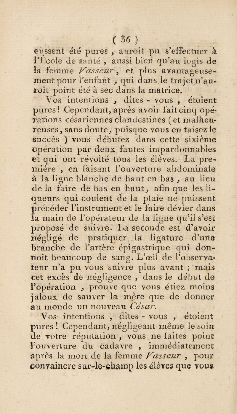 eussent été pures , aurôit pu s’effectuer à l’Ecole de santé , aussi bien qu’au logis de la femme Vasseur 3 et plus avantageuse¬ ment pour l’enfant qui dans le trajet ii’au- roit point été à sec dans la matrice. \7 os intentions , dites - vous , étoient pures! Cependant, après avoir fait cinq opé¬ rations césariennes clandestines (et malheu¬ reuses , sans doute., puisque vous en taisez le succès ) vous débutez dans cette sixième opération par deux fautes impardonnables et qui ont révolté tous les élèves. La pre¬ mière , en faisant l’ouverture abdominale à la ligne blanche de haut en bas ^ au lieu de la faire de bas en haut, afin que les li¬ queurs qui coulent de la plaie ne puissent précéder l’instrument et le faire dévier dans la main de l’opérateur cle la ligne qu’il s’est proposé de suivre. La seconde est d’avoir négligé de pratiquer la ligature d’une branche de l’artère épigastrique qui don- ïioit beaucoup de sang. L’œil de l’observa¬ teur n’a pu vous suivre plus avant ; mais cet excès de négligence , clans le début de l’opération prouve que vous étiez moins jaloux de sauver la mère que de donner au monde un nouveau César. Vos intentions , dites - vous , étoient pures! Cependant, négligeant même le soin de votre réputation , vous ne laites point l’ouverture du cadavre , immédiatement après la mort de la femme Vasseur , pour gonyamcre sur-le-champ les éières que you$