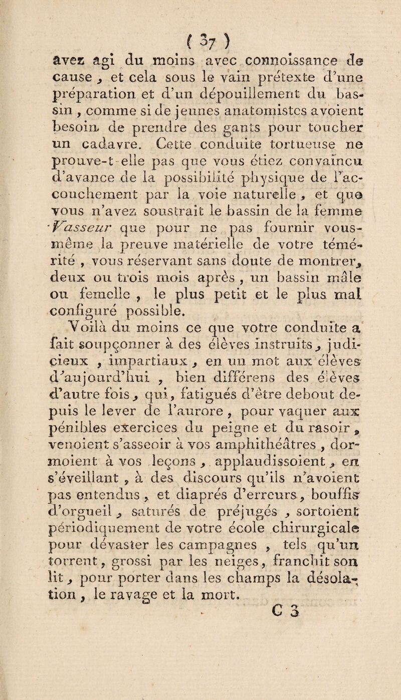 ( ^7 ) âves agi du moins avec comiolssance de cause , et cela sous le vain prétexte d’une préparation et d’un dépouillement du bas¬ sin , comme si de jeunes anatomistes a voient besoin, de prendre des gants pour toucher un cadavre. Cette conduite tortueuse ne prouve-t-elle pas que vous étiez convaincu d’avance de la possibilité physique de fac- couchement par la voie naturelle 5 et que tous n’avez soustrait le bassin de la femme ■passeur que pour ne pas fournir vous- même la preuve matérielle de votre témé¬ rité , vous réservant sans doute de montrer, deux ou trois mois après , un bassin mâle ou femelle , le plus petit et le plus mal configuré possible. Voilà du moins ce que votre conduite a fait soupçonner à des élèves instruits, judi¬ cieux , impartiaux , en un mot aux élèves' d'aujourd’hui , bien différens des élèves d’autre fois, qui, fatigués d’être debout de¬ puis le lever de l’aurore , pour vaquer aux pénibles exercices du peigne et du rasoir p vendent s’asseoir à vos amphithéâtres , dor~ moient à vos leçons , applaudissoient , en s’éveillant , à des discours qu’ils n’a voient pas entendus , et diaprés d’erreurs, bouffis d’orgueil , saturés de préjugés , sortoiènt périodiquement de votre école chirurgicale pour dévaster les campagnes , tels qu’un torrent, grossi par les neiges, franchit son lit, pour porter dans les champs îa désola¬ tion , le rayage et la mort. G 3