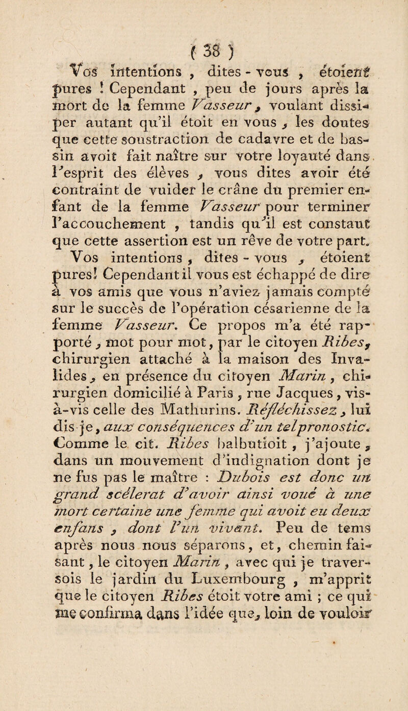 Vos intentions , dites - vous , étoient Jures î Cependant , peu de jours après la mort de la femme Vasseur 9 voulant dissi* per autant qu’il étoit en vous > les doutes que cette soustraction de cadavre et de bas¬ sin avoit fait naître sur votre loyauté dans 1 ■'esprit des élèves > vous dites avoir été contraint de vuider le crâne du premier en¬ fant de la femme Vasseur pour terminer l’accouchement , tandis qufil est constaut que cette assertion est un rêve de votre part* Vos intentions , dites » vous s étoient pures! Cependant il vous est échappé de dire à vos amis que vous n’aviez j amais compté sur le succès de l’opération césarienne de la femme Vasseur. Ce propos m’a été rap¬ porté j, mot pour mot, par le citoyen Ribes f chirurgien attaché à la maison des Inva¬ lides^ en présence du citoyen Marin, ehi<* rurgien domicilié à Paris , rne Jacques, vis- à-vis celle des Mathurins. Réfléchissez , lui dis je, aux conséquences d'un tel prono s tic* Comme le cit. Ribes baibutioit , j’ajoute 9 dans un mouvement d’indignation dont je ne fus pas le maître : Dubois est donc un grand scélérat d’avoir ainsi voué à une mort certaine une femme qui avoit eu deux enflans ? dont R un vivant* Peu de tems après nous nous séparons, et, chemin fai-* sant, le citoyen Marin , avec qui je traver- sois le jardin du Luxembourg , m’apprit que le citoyen Ribes étoit votre ami ; ce qui me confirma dans l’idée que, loin de