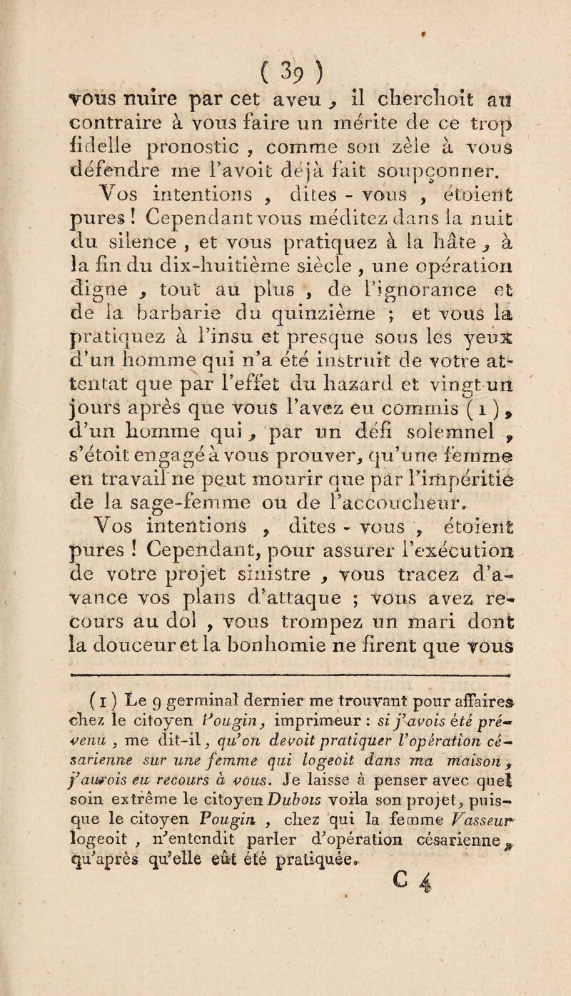 tous nuire par cet aveu ^ il cherchent an contraire à vous faire un mérite de ce trop fidelle pronostic , comme son zèle à vous défendre me l’avoit déjà fait soupçonner. Vos intentions , dites - vous , étoient pures î Cependant vous méditez dans la nuit du silence , et vous pratiquez à la hâte 3 à la fin du dix-huitième siècle , une opération digne 5 tout au plus , de l’ignorance et de la barbarie du quinzième ; et vous la pratiquez à l’insu et presque sous les yeux d’un homme qui n’a été instruit de votre at¬ tentat que par l’effet du hazard et vingt-un jours après que vous l’avez eu commis ( i ) 9 d’un homme qui par un défi soiemnel f s’étoit en gagé à vous prouver., qu’une femme en travail ne peut mourir que par l’iïîipéritië de la sage-femme ou de l’accoucheur. Vos intentions , dites - vous , étoient pures ! Cependant, pour assurer l’exécution de votre projet sinistre , vous tracez d’a¬ vance vos plans d’attaque ; vous avez re¬ cours au dol , vous trompez un mari dont la douceur et la bonhomie ne firent que vous ( I ) Le 9 germinal dernier me trouvant pour affaire© chez le citoyen Fougin, imprimeur: si favais été pré-* venu , me dit-il, qu’on devoit pratiquer Vopération cé¬ sarienne sur une femme qui logeoit dans ma maison, j’aurois eu recours à vous. Je laisse à penser avec quel soin extrême le citoyen Dubois voila son projet, puis¬ que le citoyen Fougin , chez qui la femme Vasseur logeoit , nJentcndit parler d’opération césarienne^ qu’après qu’elle e&t été pratiquée.