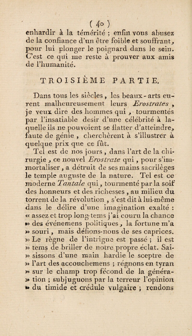 / (4°) enhardir à la témérité ; enfin vous abusez de la confiance d’un être fbible et souffrant^ pour lui plonger le poignard dans le sein. C’est ce qui me reste à prouver aux amis de l’humanité. / TROISIÈME PARTIE. Dans tous les siècles , les beaux-arts eu« rent malheureusement leurs Erostràtes , je veux dire des hommes qui , tourmentés par l’insatiable désir d’une célébrité à la¬ quelle ils ne pouvoient se flatter d’atteindre^ faute de génie , cherchèrent à s’illustrer à quelque prix que ce fût. Tel est de nos jours , dans l’art de la chi¬ rurgie ^ ce nouvel Erostrate qui, pour s’im¬ mortaliser , a détruit de ses mains sacrilèges le temple auguste de la nature. Tel est ce moderne Tantale qui, tourmenté par la soif des honneurs et des richesses , au milieu du torrent de la révolution , s’est dit à lui-même dans le délire d’une imagination exalté : p ce assez et trop îong-tems j’ai couru la chance v> des événemens politiques^ la fortune m’a » souri , mais défions-nous de ses caprices. 3? Le règne de l’intrigue est passé ; il est ^ tems de briller de notre propre éclat. Sax- sissons d’une main hardie le sceptre de :» l’art des accouchemens ; régnons en tyran » sur le champ trop fécond de la généra- 3» tion ; subjuguons par la terreur l’opinion *» du timide et crédule vulgaire ; rendons