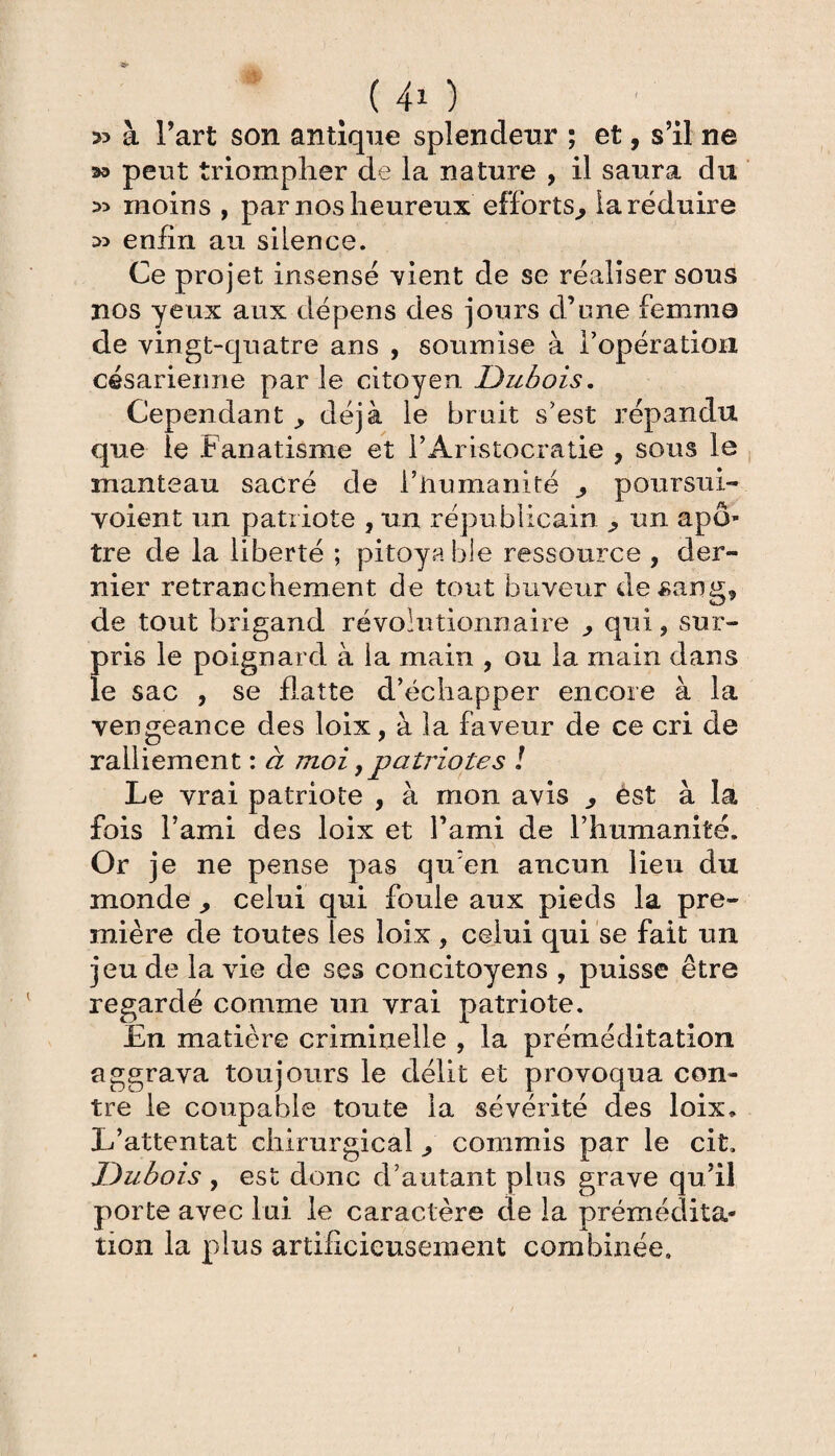 (40 » à Fart son antique splendeur ; et, s’il ne 2» peut triompher de la nature , il saura du moins , par nos heureux efforts,, la réduire enfin au siLence. Ce projet insensé vient de se réaliser sous nos yeux aux dépens des jours d’une femme de vingt-quatre ans , soumise à l'opération césarienne par le citoyen Dubois. Cependant ^ déjà le bruit s'est répandu que ie Fanatisme et F Aristocratie , sons le manteau sacré de l’humanité j poursui- voient un patriote , un républicain ^ un apô¬ tre de la liberté ; pitoyable ressource , der¬ nier retranchement de tout buveur de sang, de tout brigand révolutionnaire ^ qui, sur¬ pris le poignard à la main , ou la main dans le sac , se flatte d’échapper encore à la vengeance des loix, à la faveur de ce cri de ralliement : à 7noi ,patriotes ! Le vrai patriote , à mon avis 3 èst à la fois l’ami des loix et l’ami de l’humanité. Or je ne pense pas qu’en aucun lieu du monde > celui qui foule aux pieds la pre¬ mière de toutes les loix , celui qui se fait un jeu de la vie de ses concitoyens , puisse être regardé comme un vrai patriote. En matière criminelle , la préméditation aggrava toujours le délit et provoqua con¬ tre le coupable toute la sévérité des loix. L’attentat chirurgical commis par le cit. Dubois y est donc d’autant plus grave qu’il porte avec lui le caractère de la prémédita¬ tion la plus artificieusement combinée.