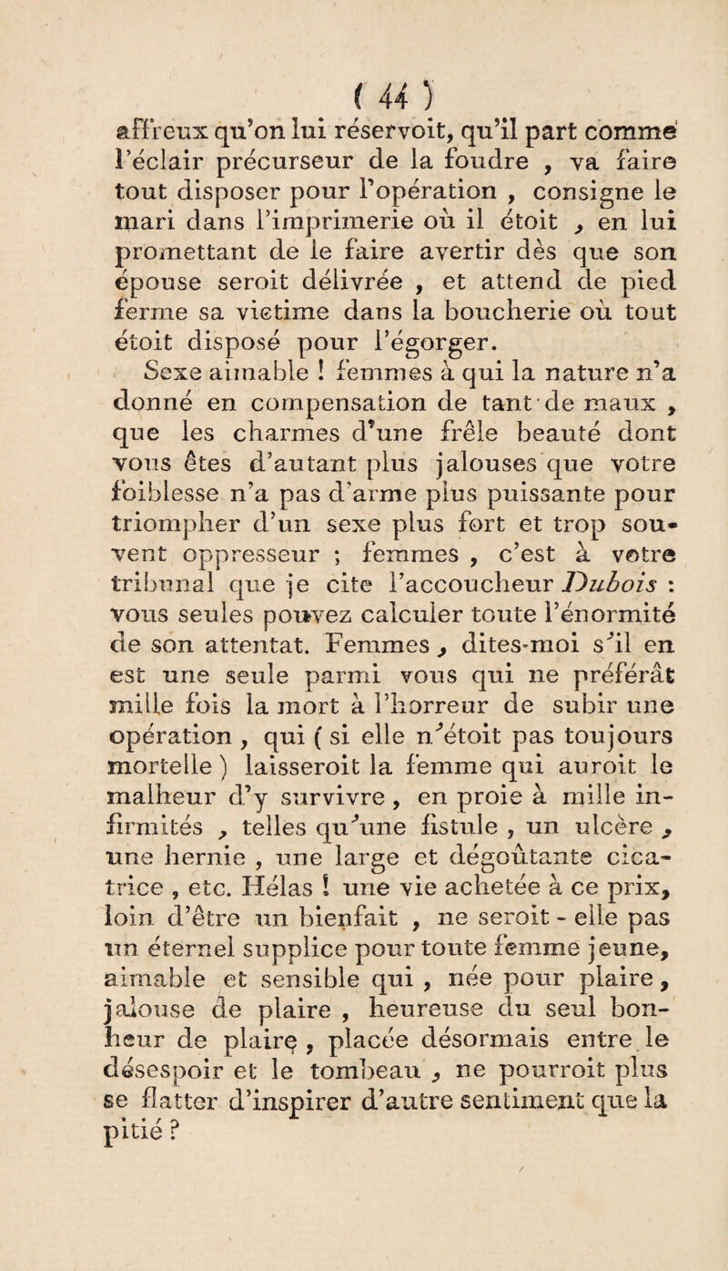 (U) affreux qu’on lui réservoit, qu’il part comme réclair précurseur de la foudre , va faire tout disposer pour l’opération , consigne le inari dans l’imprimerie où il étoit , en lui promettant de ie faire avertir dès que son épouse seroit délivrée , et attend de pied ferme sa victime dans la boucherie où tout étoit disposé pour l’égorger. Sexe aimable ! femmes à qui la nature n’a donné en compensation de tant de maux , que les charmes d*une frêle beauté dont vous êtes d’autant plus jalouses que votre foiblesse n’a pas d’arme plus puissante pour triompher d’un sexe plus fort et trop sou¬ vent oppresseur ; femmes , c’est à votre tribunal que je cite Faccoucheur Dubois : vous seules pouvez calculer toute Fénormité de son attentat. Femmes , dites-moi sÙl en est une seule parmi vous qui ne préférât mille fois la mort à Fhorreur de subir une opération , qui ( si elle nùkoit pas toujours mortelle ) laisseroit la femme qui auroit le malheur d’y survivre , en proie à mille in¬ firmités , telles cjuùme fistule , un ulcère , une hernie , une large et dégoûtante cica¬ trice ? etc. Hélas ! une vie achetée à ce prix, loin d’être un bienfait , ne seroit - elle pas un éternel supplice pour toute femme jeune, aimable et sensible qui , née pour plaire, jalouse de plaire , heureuse du seul bon¬ heur de plaire, placée désormais entre le désespoir et le tombeau , ne pourrait plus se flatter d’inspirer d’autre sentiment que la pitié ?