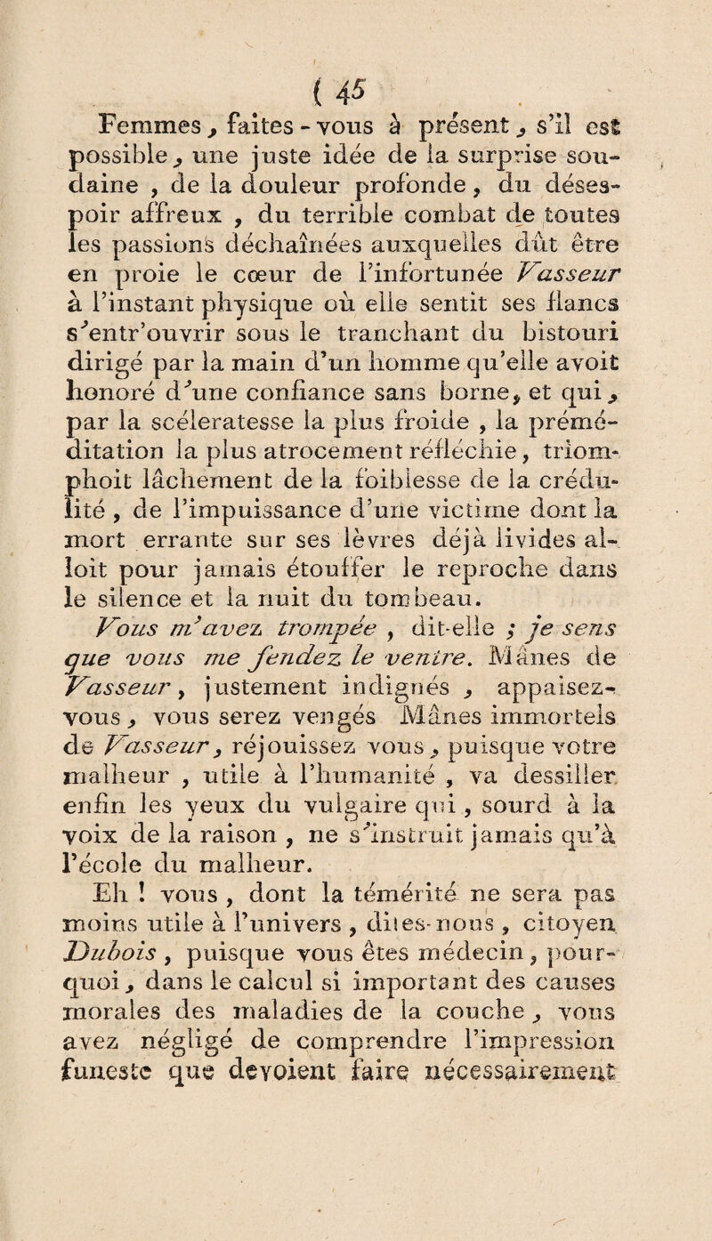 Femmes , faites - vous à présent , s’il est possible, une juste idée de la surprise sou-» daine , de la douleur profonde, du déses¬ poir affreux , du terrible combat de toutes les passions déchaînées auxquelles dut être en proie le cœur de l’infortunée Vasseur à l’instant physique où elle sentit ses flancs s'entr’ouvrir sous le tranchant du bistouri dirigé par la main d’un homme qu’elle avoit honoré dhine confiance sans borne* et qui., par la scélératesse la plus froide , la prémé¬ ditation la plus atrocement réfléchie, triom- phoit lâchement de la faiblesse de la crédu¬ lité , cle l’impuissance d’une victime dont la mort errante sur ses lèvres déjà livides al- loit pour jamais étouffer le reproche dans le silence et la nuit du tombeau. Vous ni ave?* trompée , dit-elle ; je sens que vous me fendez le ventre. Mânes de Vasseur y justement indignés * appaisez- vous, vous serez vengés Mânes immortels de Vasseur, réjouissez vous, puisque votre malheur , utile à l’humanité , va dessiller enfin les yeux du vulgaire qui , sourd à la voix de la raison , ne s'instruit jamais qu’à l’école du malheur. Eh î vous , dont la témérité ne sera pas moins utile à l’univers , dues-nous, citoyen Dubois , puisque vous êtes médecin , pour¬ quoi, dans le calcul si important des causes morales des maladies de la couche , vous avez négligé de comprendre l’impression funeste que dévoient faire nécessairement
