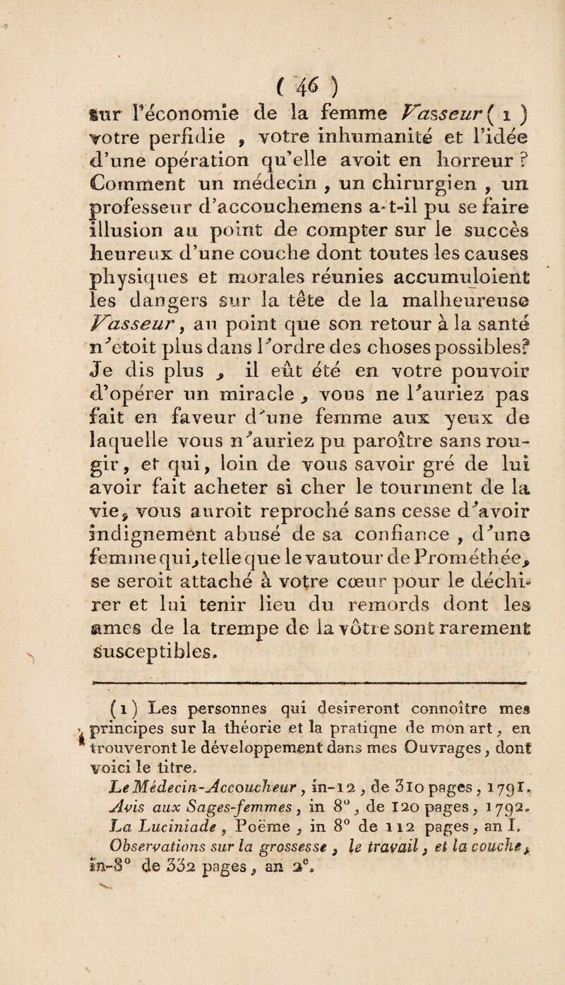 sur rëconomîe de la femme Vasseur ( i ) votre perfidie , votre inhumanité et l’idée d’une opération qu’elle avoit en horreur ? Comment un médecin , un chirurgien , un professeur d’aceouchemens a-t-il pu se faire illusion au point de compter sur le succès heureux d’une couche dont toutes les causes physiques et morales réunies accumuloient les dangers sur la tête de la malheureuse Vasseur, au point que son retour à la santé n'etoit plus dans l'ordre des choses possibles? Je dis plus ^ il eût été en votre pouvoir d’opérer un miracle > vous ne l'auriez pas fait en faveur d'une femme aux yeux de laquelle vous n'auriez pu paroître sans rou¬ gir , et qui, loin de vous savoir gré de lui avoir fait acheter si cher le tourment de la vies vous auroit reproché sans cesse d'avoir indignement abusé de sa confiance , d'une femme qui,telle que le vautour deProméthée^ se seroit attaché à votre cœur pour le déchi¬ rer et lui tenir lieu du remords dont les imes de la trempe de la vôtre sont rarement susceptibles. (1) Les personnes qui désireront connoître mes ' principes sur la théorie et la pratiqne de mon art, en * trouveront le développement dans mes Ouvrages, dont Voici le titre. Le Médecin-Accoucheur , in-12 , de 3lo pages , 179I. Avis aux Sages-femmes, in 8% de 120 pages, 1792. La Luciniade , Poëme , in 8° de 112 pages, an I, Observations sur la grossesse 3 le travail 3 et la couche> m-$° de 3ü2 pages, an 3e.