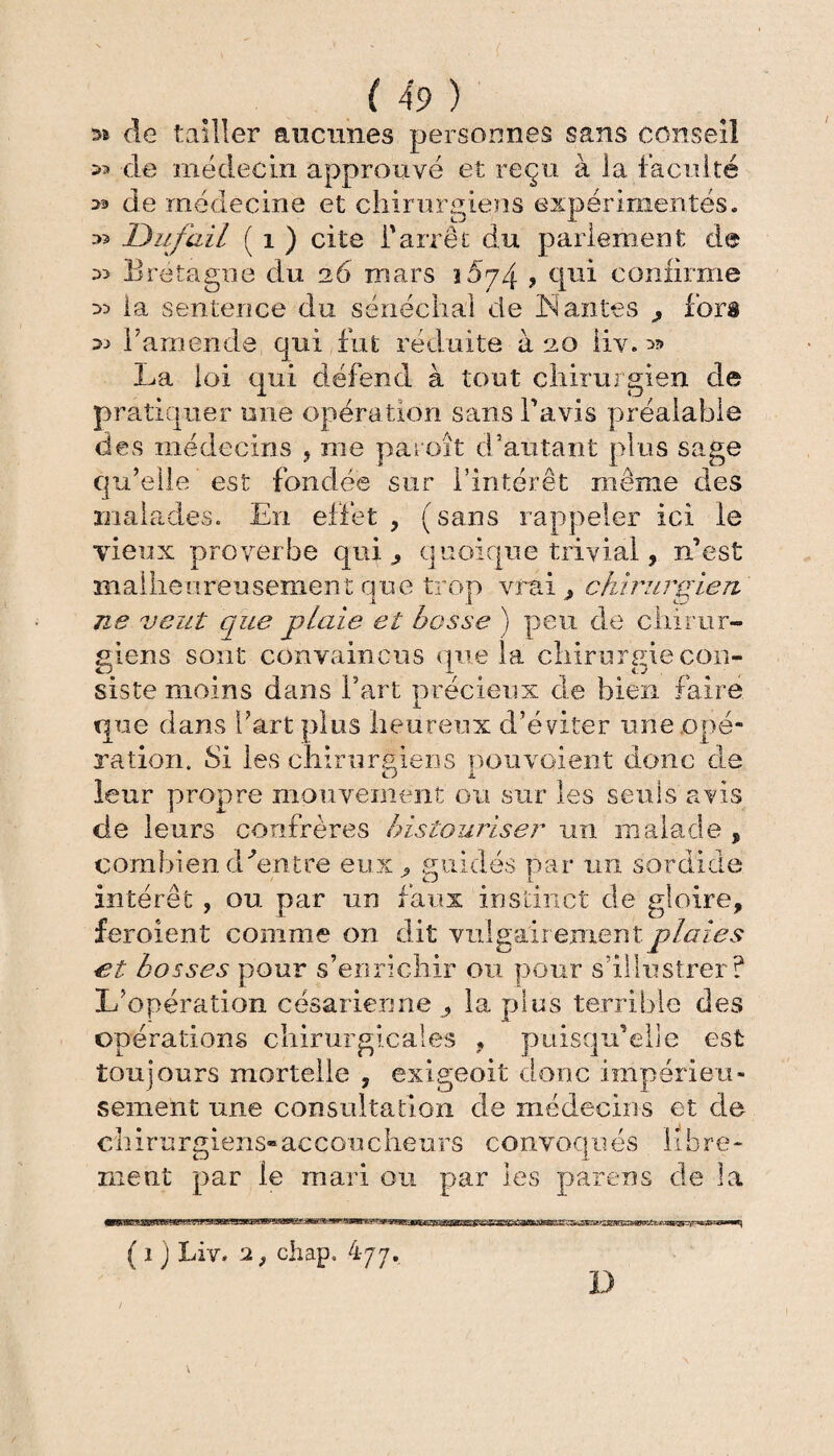 » de tailler aucunes personnes sans conseil 33 de médecin approuvé et reçu à la faculté >3 de médecine et chirurgiens expérimentes. -■>3 Du f ail ( î ) cite l'arrêt du parlement de 33 Bretagne du 26 mars ?5p4 ? qui confirme 33 la sentence du sénéchal de Nantes ^ fors 33 l’amende qui fut réduite à 20 liv. 3?» La loi qui défend à tout chirurgien de pratiquer une opération sans l’avis préalable des médecins , me paroit d’autant plus sage qu’elle est fondée sur l’intérêt même des malades. En effet ? (sans rappeler ici le vieux proverbe qui ^ quoique trivial, n’est malheureusement que trop vrai , chirurgien ne veut que plaie et bosse ) peu de chirur¬ giens sont convaincus que la chirurgie con¬ siste moins dans fart précieux de bien faire que dans l’art plus heureux d’éviter une .opé¬ ration. Si les chirurgiens pouvaient donc de leur propre mouvement ou sur les seuls avis de leurs confrères bistouriser un malade , combien d Centre eux . suidés par 1111 sordide > UJ L intérêt, ou par un faux instinct de gloire, f croient comme on dit vulgairement plaies et bosses pour s’enrichir ou pour s'illustrer? L’opération césarienne ? la plus terrible des opérations chirurgicales , puisqu’elle est toujours mortelle , exigeoit donc impérieu¬ sement une consultation de médecins et de ch ira rgiens» ac cou c heurs convoqu es li b re - ment par le mari ou par les pafens de la ( 1 j Liv. 2 ; chap. 477. \