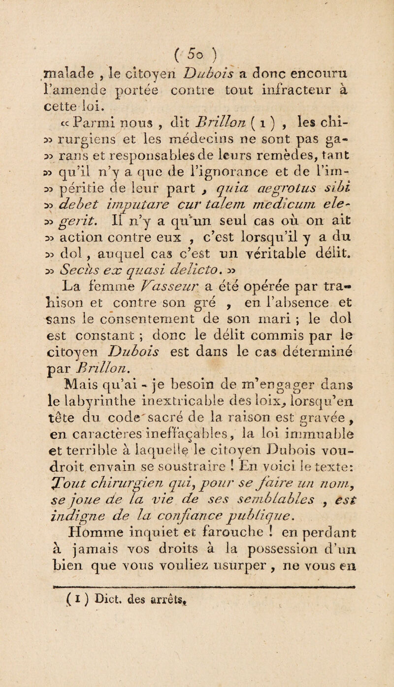 malade , le citoyen Dubois a donc encouru l’amende portée contre tout infracteur à cette loi. cc Parmi nous , dit Brillon ( 1 ) , les clii- 33 rurgiens et les médecins ne sont pas ga- 33 rans et responsables de leurs remèdes, tant 33 qu’il n’y a que de l’ignorance et de l’im- 33 péritie de leur part , quia aegrotus sibi 3d dehet imputare cur talent medicum ele~ 33 gerit. Il n’y a qu'un seul cas ou on ait 35 action contre eux , c’est lorsqu’il y a du 3> dol, auquel cas c’est un véritable délit. 35 Sechs ex quasi delicto. 55 La femme Vasseur a été opérée par tra¬ hison et contre son gré , en l’absence et sans le consentement de son mari ; le dol est constant ; donc le délit commis par le citoyen Dubois est dans le cas déterminé par Brillon. Mais qu’ai - je besoin de m’engager dans le labyrinthe inextricable des loix^, lorsqu’en tête du code'sacré de la raison est gravée , en caractères ineffaçables, la loi immuable et terrible à laquelle le citoyen Dubois vou¬ drait en vain se soustraire ! En voici le texte: Tout chirurgien qui, pour se faire un nom, se joue de la vie de ses semblables } est indigne de la confiance publique. Elomme inquiet et farouche ! en perdant à jamais vos droits à la possession d’un bien que vous vouliez usurper , ne vous en ( I ) Dict. des arrêts*