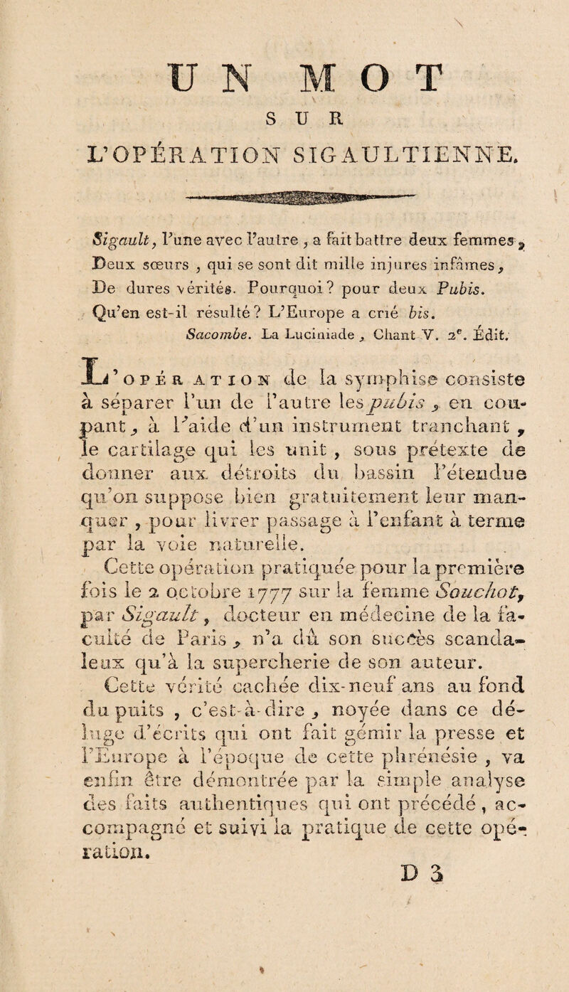 V- L’OPÉRATION SIGAULTIENNE. iSigault, Tune avec l’auLre , a fait battre deux femmes g, Deux sœurs , qui se sont dit mille injures infâmes, De dures vérités. Pourquoi? pour deux Pubis. Qu’en est-il résulté? L’Europe a crié bis. Sacombe. La Lucimade ^ Chant V. 2e. Édit. Ij’opér ation de la syrophise consiste à séparer P un de l’autre les pubis ? en cou¬ pant^ à Caide d’un instrument tranchant , le cartilage qui les unit , sous prétexte de donner aux. détroits du bassin retendue qu’on suppose bien gratuitement leur man¬ quer , pour livrer passage à l’enfant à terme par la voie naturelle. Cette opération pratiquée pour la première fois le a octobre 1777 sur la femme Bouchot, par Sigault, docteur en médecine de la fa¬ culté de Paris ^ n’a dû son succès scanda¬ leux qu’à la supercherie de son auteur. Cette vérité cachée dix-neuf ans au fond du puits , c’est-à-dire j noyée dans ce dé¬ luge d’écrits qui ont fait gémir la presse et l’Europe à l’époque de cette plirénésie , va enfin être démontrée par la simple analyse des faits authentiques qui ont précédé , ac¬ compagné et suivi la pratique de cette ope? ration.