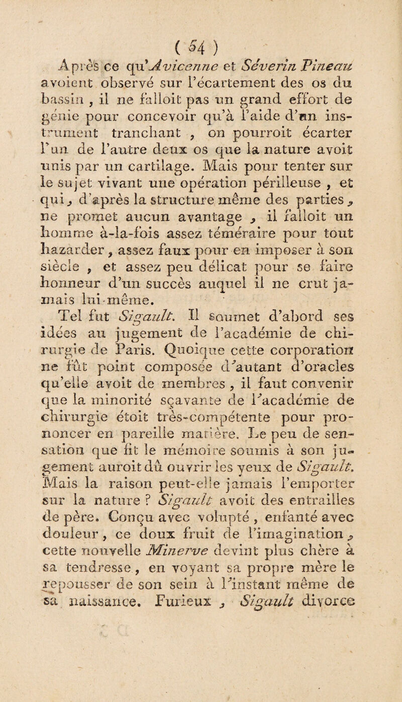 ($4) Après ce qu'Avicenne et Séverin Pineau a voient observé sur 1/écartement des os du bassin ? il ne falloit pas un grand effort de génie pour concevoir qu’à l'aide d’an ins¬ trument tranchant , on pourroit écarter Win. de l’autre deux os que la nature avoit unis par un cartilage. Mais pour tenter sur le sujet vivant une opération périlleuse , et qufo d’après la structure même des parties j, ne promet aucun avantage ^ il falloit un homme à-la-fois assez téméraire pour tout liazarder 9 assez faux pour en imposer à son siècle ? et assez peu délicat pour se faire honneur d’un succès auquel il ne crut ja¬ mais lui même. Tel fut Sigault. II soumet d’abord ses idées au jugement de racadémie de chi¬ rurgie de Paris. Quoique cette corporation ne fût point composée dAutant d’oracles qu’elle avoit de membres ? il faut convenir que la minorité sçavante de l'Academie de chirurgie étoit très-compétente pour pro¬ noncer en pareille matière. Le peu de sen¬ sation que lit le mémoire soumis à son ju¬ gement aurait dû ouvrir les yeux de Sigault. Mais la raison peut-elle jamais l’emporter sur la nature ? Sigault avoit des entrailles de père. Conçu avec volupté , enfanté avec douleur , ce doux fruit de l'imagination cette nouvelle Minerve devint plus chère à sa tendresse , en voyant sa propre mère le repousser de son sein à l'instant même de sa naissance. Furieux ^ Sigault divorce