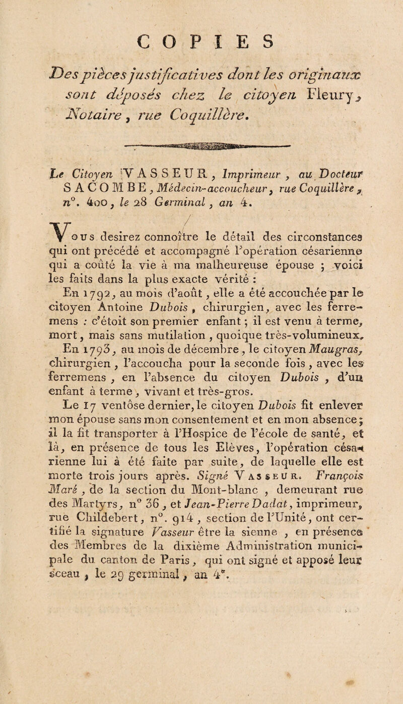 COPIES Des pièces justificatives dont les originaux sont déposés chez le citoyen Fleury ^ Notaire , rue Coquillère. he Citoyen :V A S S E U R , Imprimeur , au Docteuf SA COMBE., Médecin-accoucheur 9 rue Coquillère ? 7i°. 4oo, le 28 Germinal, an 4. ous desirez connoître le détail des circonstances qui ont précédé et accompagné l'opération césarienne qui a coûté la vie à ma malheureuse épouse ; voici les faits dans la plus exacte vérité : En 1792, au mois d’août , elle a été accouchée par le citoyen Antoine Dubois , chirurgien, avec les ferre- mens ; c’étoit son premier enfant ; il est venu à terme, mort, mais sans mutilaiion , quoique très-volumineux^ En 1793, au mois de décembre , le citoyen Maugras^ chirurgien , l’accoucha pour la seconde fois , avec les ferremens , en l’absence du citoyen Dubois , d’un enfant à terme , vivant et très-gros. Le 17 ventôse dernier, le citoyen Dubois fit enlever mon épouse sans mon consentement et en mon absence; il la fit transporter à l’Hospice de l’école de santé, et là, en présence de tous les Elèves, l’opération césa*i vienne lui à été faite par suite, de laquelle elle est morte trois jours après. Signé Vasseur. François Mare , de la section du Mont-blanc , demeurant rue des Martyrs, n° 36 , et Jean~Pierre Dadat, imprimeur, rue Childebert, n°. gi4 , section de l’Unité, ont cer¬ tifié la signature Vasseur être la sienne , en présence des Membres de la dixième Administration munici-r pale du canton de Paris, qui ont signé et apposé leur sceau | le 29 germinal ; an 4.