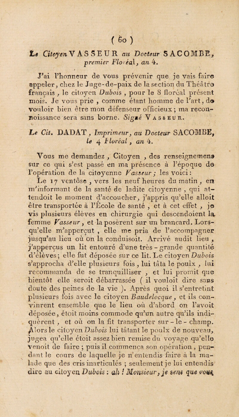 Le Citoyen VASSEUR au Docteur S ACOMBE, premier Floréal, an 4. / J’ai l’honneur de vous prévenir que je vais faire appeler, chez le Juge-de-paix de la section du Théâtre français , le citoyen Dubois , pour le 8 floréal présent mois. Je vous prie , comme étant homme de l’art, de Vouloir bien être mon défenseur officieux ; ma recon- Boissance sera sans borne. SigMé V as&eur. Le Cit. DADAT, Imprimeur, au Docteur SACOMBE, le 4 -f loréaL , an 4. Vous me demandez , Citoyen , des renseignement sur ce qui s’est passé en ma présence à l’époque de l’opération delà citoyenne Vasseur; les voici : Le 17 ventôse , vers les neuf heures du matin, en m’informant de la santé de ladite citoyenne , qui at¬ tendent le moment d’accoucher, j’appris qu’elle alloit être transportée à l’Ecole de santé , et à cet effet , j© vis plusieurs élèves en chirurgie qui descendoient la, femme Vasseur y et la posèrent sur un brancard. Lors¬ qu’elle m’apperçut , elle me pria de l’accompagner jusqu’au lieu où on la conduisent. Arrivé audit lieu , j’apperçus un lit entouré d’une très - grande quantité d’élèves ; elle fut déposée sur ce lit. Le citoyen Dubois s’approcha d’elle plusieurs fois , lui tâta le poulx , lui recommanda de se tranquilliser , et lui promit que bientôt elle seroit débarrassée ( il vouloit dire sans doute des peines de La vie ). Après quoi il s’entretint plusieurs fois avec le citoyen Baudelocque, et ils con¬ vinrent ensemble que le lieu où d’abord on l’avoit déposée, étoit moins commode qu’un autre qu’ils indi¬ quèrent , et où on la fit transporter sur-le - champ, ^.lors le citoyen Dubois lui tâtant le pouîx de nouveau, jugea qu’elle étoit assez bien remise du voyage qu’elle venoit de faire ; puis il commença son opération , pen¬ dant le cours de laquelle je n’entendis faire à la ma¬ lade que des cris inarticulés ; seulement je lui entendis dire au citoyen Dubois ; ah ! Monsieur, je sens que vous.