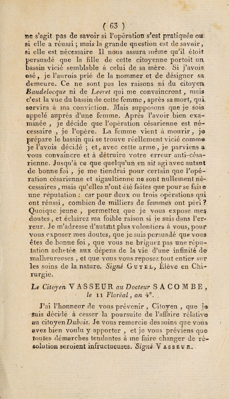 se s’agit pas de savoir si l’opération s’est pratiquée ma si elle a réussi ; mais la grande question est de savoir, si elle est nécessaire II nous assura même qu’il étoit persuadé que la fille de cette citoyenne portoit un bassin vicié semblable à celui de sa mère, Si j’avois osé, je l’aurois prié de la nommer et de désigner sa demeure. Ce ne sont pas les raisons ni du citoyen Baudelocque ni de Levret qui me convaincront , mais c’est la vue du bassin de cette femme, après sa mort, qui servira à ma conviction. Mais supposons que je sois appelé auprès d’une femme. Après l’avoir bien exa¬ minée , je décide que l’opération césarienne est né¬ cessaire , je l’opère. La femme vient à mourir, je prépare le bassin qui se trouve réellement vicié comme je l’avois décidé ; et, avec cette arme, je parviens a vous convaincre et à détruire votre erreur anti-césa¬ rienne. Jusqu’à ce que quelqu’un en ait agi avec autant de bonne foi , je me tiendrai pour certain que l’opé¬ ration césarienne et sigaultienne ne sont nullement né¬ cessaires , mais qu’elles n’ont été faites que pour se faii e une réputation : car pour deux ou trois opérations qui ont réussi, combien de milliers de femmes ont péri? Quoique jeune , permettez que je vous expose rae§ doutes, et éclairez ma foible raison si je suis dans l’er¬ reur. Je m’adresse d’autant plus volontiers à vous, pour vous exposer mes doutes, que je suis persuadé que vous êtes de bonne foi , que vous ne briguez pas une répu¬ tation achetée aux dépens de la vie d’une infinité de malheureuses , et que vous vous reposez tout entier sur les soins de la nature. Signé Gu tel, Élève en Chi¬ rurgie. Le Citoyen Y A S S E U R au Docteur SÂCOMBE, le il Floréal, an 4e. J’ai l’honneur de vous prévenir , Cito3?'en , que je guis décidé à cesser la poursuite de l’affaire relative au citoyen Dubois. Je vous remercie des soins que vous avez bien voulu y apporter , et je vous préviens que toutes démarches tendantes à me faire changer de ré¬ solution seroient infructueuses. Signé Y as s eu r.