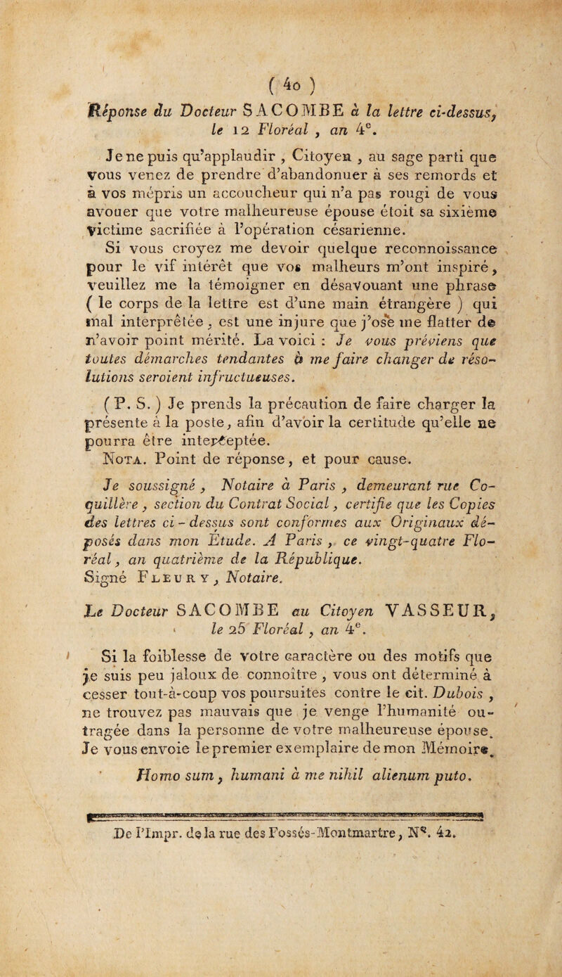 I (4o) Hêponse du Docteur S A CO MBE à la lettre ci-dessus, le 12 Floréal , an 4e. Je ne puis qu’applaudir , Citoyen , au sage parti que Vous venez de prendre d’abandonuer à ses remords et à vos mépris un accoucheur qui n’a pas rougi de vous avouer que votre malheureuse épouse étoit sa sixième Victime sacrifiée à l’opération césarienne. Si vous croyez me devoir quelque reconnoissance pour le vif intérêt que vos malheurs m’ont inspiré, veuillez me la témoigner en désavouant une phrase ( le corps de la lettre est d’une main étrangère ) qui snal interprétée . est une injure que j’os*e me flatter de n’avoir point mérité. La voici : Je vous préviens que toutes démarches tendantes à me faire changer de réso¬ lutions seroient infructueuses. ( P. S. ) Je prends la précaution de faire charger la présente à la poste, afin d’avoir la certitude qu’elle ne pourra être interceptée. Nota. Point de réponse, et pour cause. Je soussigné , Notaire à Paris , demeurant rue Ce- quillère , section du Contrat Social, certifie que les Copies des lettres ci - dessus sont conformes aux Originaux dé¬ posés dans mon Etude. A Paris , ce vingt-quatre Flo¬ réal , an quatrième de la République. Signé Fleury, Notaire. JLe Docteur SAC O MB E au Citoyen VASSEUR,, > le 25 Floréal , an 4e. Si la faiblesse de votre caractère ou des motifs que suis peu jaloux de connoître , vous ont déterminé à cesser tout-à-coup vos poursuites contre le cit. Dubois , ne trouvez pas mauvais que je venge l’humanité ou¬ tragée dans la personne de votre malheureuse épouse. Je vous envoie le premier exemplaire démon Mémoire. Homo sum} humani à me nihil alienumputo. De Plmpr. delà rue des Fossés-Montmartre, N52. 42.