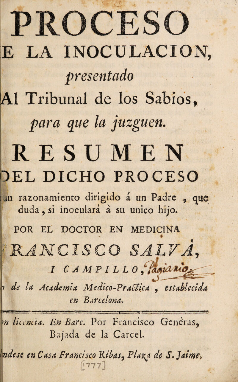 PROCESO E LA INOCULACION, presentado ' 'Al Tribunal de los Sabios, R4 • $ , para que la juzguen. RESUMEN DEL DICHO PROCESO i ai razonamiento dirigido á un Padre , que j duda, si inoculará á su único hijo. POR EL DOCTOR EN MEDICINA I ■RANCISCO SALVA, * ' I CAMPILLO ,| ■ ■ ... . «.).. ? de U Academia Medico-Frafifica 9 establecida en Barcelona» m licencia. En Barc. Por Francisco Generas, Bajada de la Cárcel. \ndese en Casa Francisco Ribas, Pla%a de S. Jame, I \pn~]