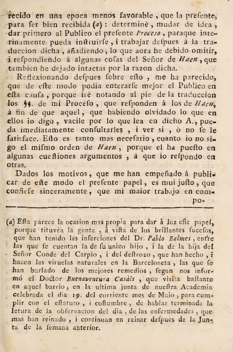 íecido en una época menos favorable , que la preferí te, para fer bien recibida (a) : determiné , mudar de idea , dar primero ai Publico el prefente , paraque inte** rinamente pueda inñruírfe , i trabajar defpues á ia tra¬ ducción dicha , añadiendo, lo que acra he debido omitir, i respondiendo á algunas cofas del Señor de Hacn, que también he dejado intactas por la razón dicha. Reflexionando defpues fcbre efto , me ha parecido, que de efte modo podia enterarte mejor el Publico en efta caufa , porque iré notando al pie de la traducción los de mi Procefo , que refponden á ios de Hacn^ á fin de que aquel, que habiendo olvidado lo que en ellos io digo, vacile por lo que lea en dicho A., pue¬ da ¿mediatamente confultarles , i ver si , 6 no fe le fatisface. Eílo es tanto mas necefario , cuanto io no si¬ go ei mifmo orden de Haen , porque el ha puefto en algunas cueñiones argumentos , á que io re (pondo en otras. Dados los motivos, que me han empeñado á publi¬ car de eñe modo ei prefente papel, es mui julio , que confie fe sinceramente, que mi raaior trabajo en com« po» {a) Ella parece la ocasión mas propia para dar a luz efle papel, porque tituvéa la gente , á vifia de los brillantes fuceíbs, que han tenido las inferciones del Dt\ Pablo Palmes , entre las que fe cuentan ia de fu único hijo , i la de la hija de! • Señor Conde del Carpió , i del deílrozo , que han hecho , i hacen las viruelas naturales en la Barceloneta > las que fe han burlado de los mejores remedios , fegun nos infor¬ mó el Doctor Buenaventura Casáis , que visita bailante en aquel barrio, en la ultima junta de nueftra Academia celebrada el día i<?, del corriente mes de Malo , para cum¬ plir con el efiatuto , i cofiumbre , de hablar terminada la letura de ia obfervacion del dia , de las enfermedades , que mas han reinado , i continúan en reinar defpues de la Jun* * ta de la fe man a anterior.