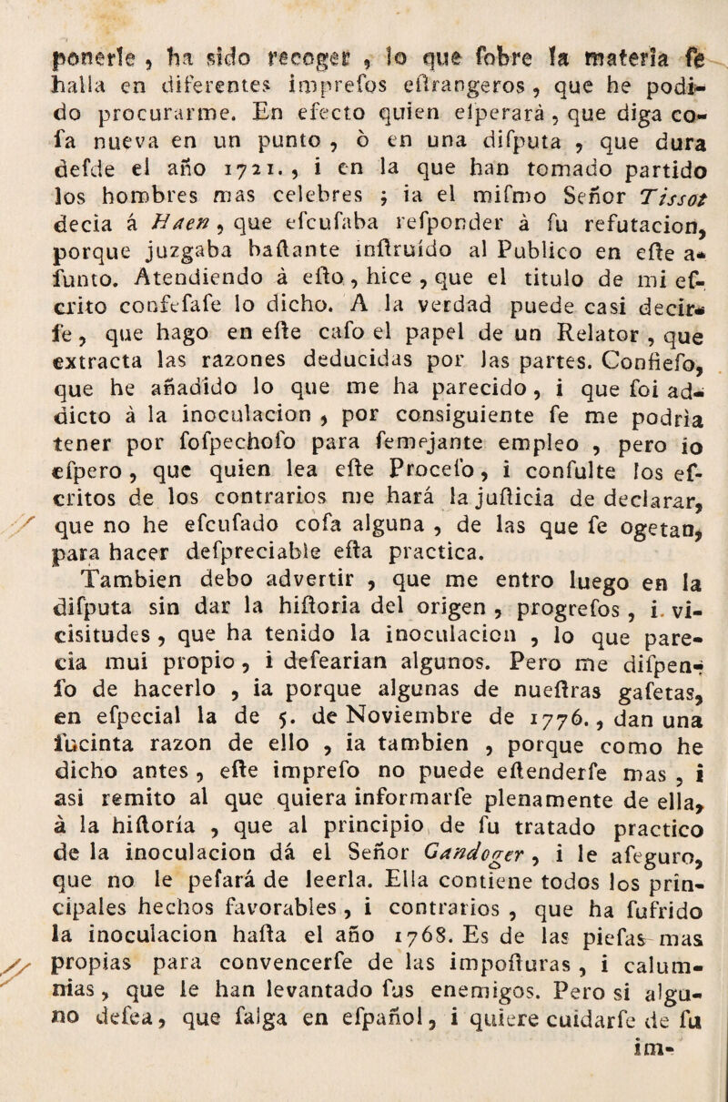 ponerte , ha sido recoger , lo que fobre la materia fe halla en diferentes imprefos efirangeros , que he podi¬ do procurarme. En efecto quien elperará , que diga co¬ fa nueva en un punto , ó en una difputa , que dura defde el año 1721., i en la que han tomado partido los hombres mas celebres ; ia el mifmo Señor Tissot decía á fíaen , que efeufaba refponder á fu refutación, porque juzgaba bailante mílruído al Publico en eñe a* funto. Atendiendo á eílohice , que el titulo de mi ef- crito confefafe lo dicho. A la verdad puede casi decir-i fe, que hago en eñe cafo el papel de un Relator , que extracta las razones deducidas por Jas partes. Confiefo, que he añadido lo que me ha parecido, i que foi ad¬ dicto á la inoculación , por consiguiente fe me podría tener por fofpechofo para femejante empleo , pero ío efpero, que quien lea eíle Proceío, i confulte ios ef- critos de los contrarios me hará la juñicia de declarar, que no he efeufado cofa alguna , de las que fe ogetan, para hacer defpreciabie eíla practica. También debo advertir , que me entro luego en la difputa sin dar la hiíloria del origen , progrefos, i. vi¬ cisitudes , que ha tenido la inoculación , lo que pare¬ cía mui propio, i defearian algunos. Pero me difpen-; fo de hacerlo , ia porque algunas de nueílras gafetas, en efpecial la de 5. de Noviembre de 1776., dan una fucinta razón de ello , ia también , porque como he dicho antes , efte imprefo no puede eílenderfe mas , i asi remito al que quiera informarfe plenamente de ella* á la hiíloria , que al principio* de fu tratado practico de la inoculación dá el Señor Gandoger , i le afeguro, que no le pefará de leerla. Ella contiene todos los prin¬ cipales hechos favorables , i contrarios , que ha fufrido la inoculación hafta el año 1768. Es de las piefas mas propias para convencerfe de las impofluras , i calum¬ nias, que le han levantado fus enemigos. Pero si algu¬ no defea, que falga en efpañol, i quiere cuidarfe de fu