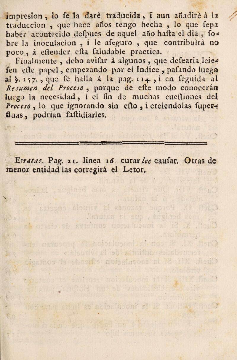 impresión , io fe la daré traducida, i aun añadiré á la traducción , que hace años tengo hecha , lo que fepa haber acontecido defpues de aquel año halla el día , fov bre la inoculación , i le afeguro , que contribuirá no poco , á eílender ella faludable practica. Finalmente , debo avifar á algunos, que defearia leien fen elle papel, empezando por el Indice , pafando luego ai §.157., que fe halla á la pag. 114. , i en feguida al Resumen del Proceso , porque de elle modo conocerán luego la necesidad, i el fin de muchas cueíliones del Proceso , lo que ignorando sin ello , i creiendolas luper-s fluas, podrian faílidiarles. TR-tratas. Pag. 21. linea 16 curar lee caufar. Otras de menor entidad las corregirá el Letor.