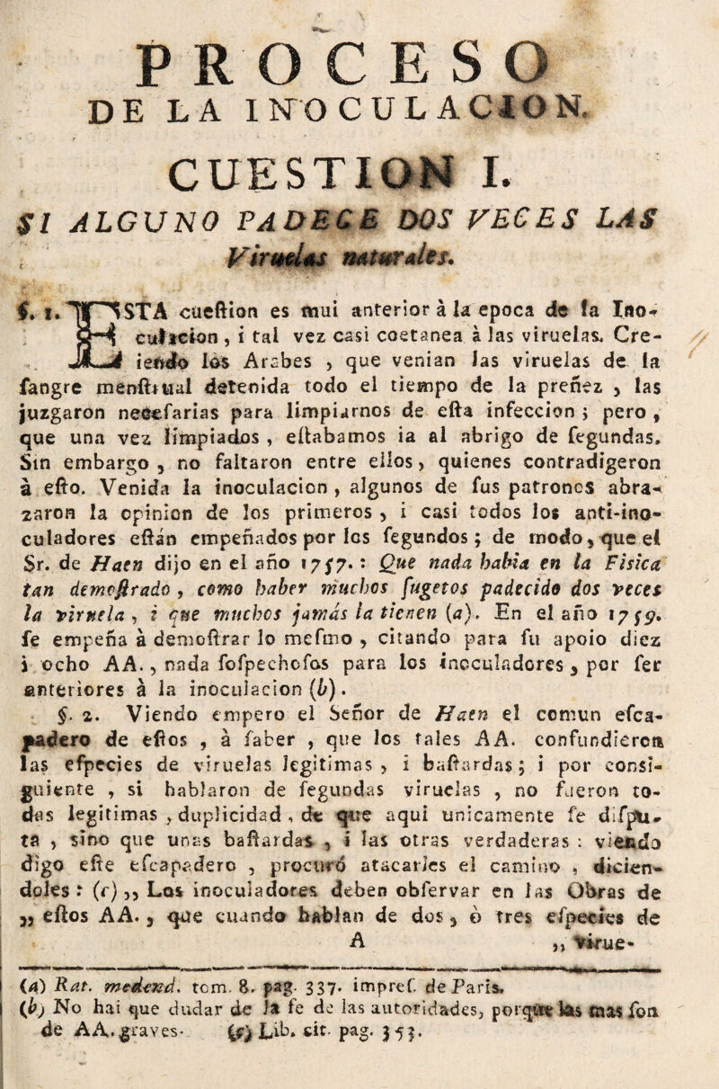 PROCESO DE LA INOCULACION, CUESTION I. SI ALGUNO PADECE DOS VECES LAS Viruelas naturales. f. ,.inSTA cueftion es mui anterior á k época de fa Ino* cultcion , i tal vez casi coetánea á Jas viruelas, Cre- jLj iendo los Arabes > que venían Jas viruelas de la fangre menftmal detenida todo el tiempo de la preñez } las juzgaron neéefarias para limpiarnos de efta infección; pero, que una vez limpiados , eílabamos ia al abrigo de fegundas» Sin embargo 5 no faltaron entre ellos > quienes contradigeron á efto. Venida la inoculación , algunos de fus patrones abra¬ zaron la opinión de los primeros > i casi todos los aoti-ina- culadores eflin empeñados por les fegundos; de modo, que e( Sr. de Hatn dijo en el año 17/7.: Que nada había en la Física tan demofirado , como haber muchos fugetos padecido dos veces la viruela* i que muchos jamas la tienen {a). En el año 17^. fe empeña á demofírar lo mefmo > citando para fu apoio diez i ocho AA., nada fofpechofos para los íncculadores 3 por fer anteriores á la inoculación (b). §. 2. Viendo empero el Señor de Hatn el común efea- padero de eños , á facer , que los tales A A. confundieron las efpecies de viruelas legitimas > i baílardas; i por consi¬ guiente , si hablaron de fegundas viruelas , no fueron to¬ das legitimas , duplicidad , áx que aquí únicamente fe difpli- ta 5 sino que unas bafiarda* , i las otras verdaderas : vieudo digo eíte efeapadero , procuró atacarles el camino , dicten*» doles t (c),, Los inoculadores deben obfervar en las Obras de 35 ellos A A. 3 que cuando hablan de dos 3 o tres efpecies de A ,, iFirufr» I {a) Rat. medexd. tom. &. pag- 337- impref. de París, | (b) No hai que dudar de k fe de las autoridades, porqét kte mas fon de AA.graves- L&» cit. pag. 353.