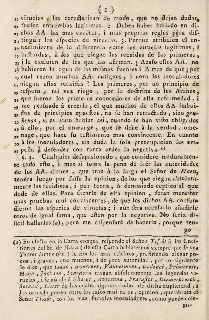 y> viruelas ^ las carañerlzan de modo, que no dejan dudar* * 9, fuefen entrambas legítimas. s. Deben haber hallado en di- 99 ellos AA. las mas expelas, i mas proprias reglas para dif- tinguir las efpecíes de viruelas. 3. Porque atribulen el co- 3, nacimiento de la diferencia entre las viruelas legitimas , i 3, baílardas, á los que niegan las recaídas de las primeras , 35 i le exeluien de les que las afirman. ¿ Acafo ellos AA. no *3-bebieron la agua de las mTfmas fuentes ? A mas de que ¿ por 3, cual razón maches AA. antiguos 3 i ac*a los inoculadores yy niegan citas recaídas ? Los primeros , por un principio de 33 refpeto , tal vez ciego , por la dodrína de les Arabes * yf que fueron los primeros conocedores de ella enfermedad , i me perfuade á creerlo, el que. muchos de ellos AA. imbuí- tj dos de principios opueflos , no fe han retrs&ado 5 sino gr#- 35 ntndo 3 si es licito hablar asi , cuando fe han víílo obligados 3> á eilo , por el c mena ge , que fe debe á la verdad , ome- yy nage 3 que hace fu teílimonio mas convincente. En cuanto 33 a los inoculadores 3 sin duda la fola preocupación les em- 33 pena á defender con tanto ardor la negativa. <c $.3. Cualquier defapasionado , que considere maduramen¬ te todo ello 3 i mas si toma la pena de leer las autoridades de los AA. dichos , que trae a la larga el Señor de Haeny tendrá luego por faifa la opinión 5 de los que niegan abfoluta- niente las recidivas, i por tenaz 5 6 demasiado ceptico al que dude de ellas. Para Tacarle de ella opinión 5 feran menefter unas pruebas mui convincentes , de que los dichos AA. con fu na dieron las efpecies de viruelas; i aun ferá necefario añadirle otros de igual fama , que eílen por la negativa. No feria di¬ fícil hallarlos (a), pero me difpenfaré de hacerlo , porque ten- ___________ (a) En efe&o en la Carta conque refponde el Señor Tiflót á las Cuef- tionCs del Sr. de Iiaen ( de eíla Carta hablaremos siempre que fe vea Tissót httre &c. ) le cita los mas celebres , prefiriendo alegar po- • eos , i graves , que muchos, i de poca autoridad , por consiguiente* le dice , que Isaac , Áverroes, Vanhelmont, Dodoneé ,Primereses JAahn , Jackson , Scardona niegan abfolutamente las fegundas vi¬ ruelas , i le añade á Rhai.es , Avicenrui , frac a flor , Diemerbroecky Sorbait , Lister de los cuales algunos dudan de dicha duplicidad , i Jos otros la ponen entre los cafos mui raros s opinión , que'abrafa el Señor Tissót, con los mas famofos inoculadores , como puede cole¬ gir-