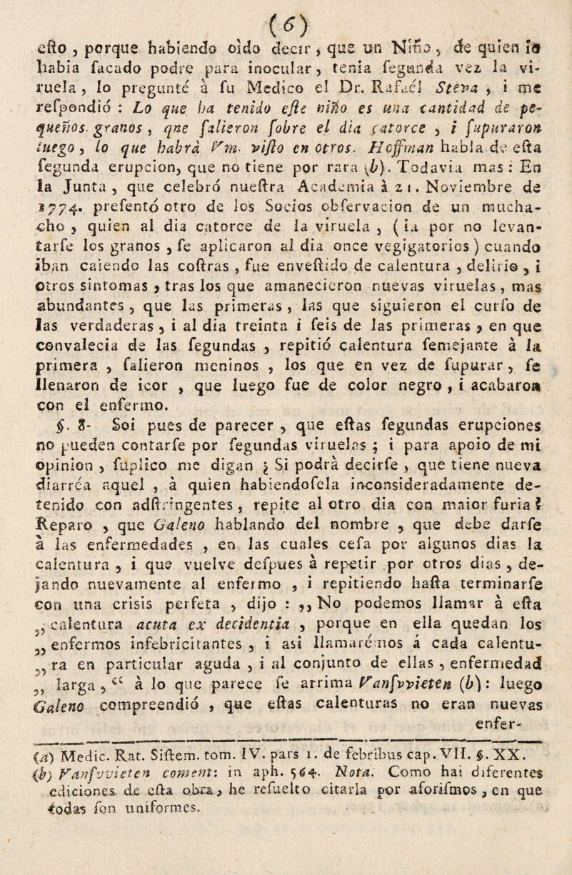 («) efto , porque habiendo oído decir, que un Niño., de quien i<5 había facado podre para inocular , tenia fe g un da vez la vi» rucia , lo pregunté á fu Medico el Dr. Rafael Steva , i me refoondio : Lo que ha tenido efie niño es una eantidad de pe- quiños. granos , qne futieron fobre el dia catorce 3 i [apuraron luego, /o que habrá Vm. viflo en otros. Hcffman habla de efta fegunda erupción, que no tiene por rara \b). Todavía mas : En la Junta , que celebró nueftra Academia azi. Noviembre de ,1774. prefentó otro de los Socios cbfervaeion de un mucha¬ cho y quien al dia catorce de la viruela 5 (iu por no levan- tarfe Ies granos 5 fe aplicaron al día once vegígatorios) cuando iban caiendo las coftras , fue enveílido de calentura , deliri® 5 i otros sintomas y tras los que amanecieron nuevas viruelas , mas abundantes 5 que las primeras , las que siguieron el curio de las verdaderas 3 i al día treinta i feis de las primeras y en que convalecía de las fegundas 3 repitió calentura femejante á la primera , falieron meninos , los que en vez de fupurar , fe He naron de icor , que luego fue de color negro , i acabaron con el enfermo. §. 8- Soi pues de parecer 5 que eftas fegundas erupciones no pueden contarfe por fegundas viruelas ; i para apoio de mi Opinión , fuplico me digan ¿ Si podra decirfe > que tiene nueva di arrea aquel 5 á quien habiendofela inconsideradamente de¬ tenido con adftnngentes , repite al otro dia con maior furia ? Reparo 3 que Galeno hablando del nombre 5 que debe darfe a las enfermedades , en las cuales cefa por algunos días la calentura 5 i que vuelve dcípues á repetir por otros dias 3 de¬ jando nuevamente al enfermo , i repitiendo hafta terminar fe con una crisis perfeta , dijo : ,, No podemos llamar á efta calentura acata ex decidentia 5 porque en ella quedan los y enfermos infebricitantes 3 i asi llamaremos á cada calentu- ra en particular aguda , i al conjunto de ellas 3 enfermedad larga ,cí á lo que parece fe arrima Panfwiettn (b): luego Galeno compreendió , que eftas calenturas no eran nuevas enfer» {a) Medie. Rat. Siftem. tom. ÍV. pars 1. de febribus cap. VIL §. XX. (b) Vanfvvieten coment: in aph. Nota. Como hai diferentes ediciones de cfta. obra > he refuelto citarla por aforifmos ,en que Codas fon uniformes.