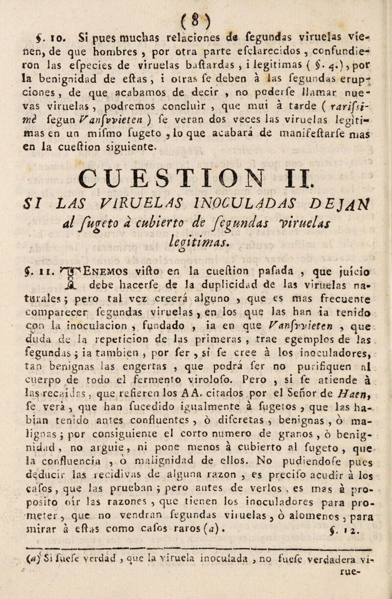 §. 10. Sí pues muchas relaciones de fegundas viruelas vie¬ nen, de que hombres , por otra parte efclarecidos , confundie¬ ron las efpecies de viruelas bafiardas , i legitimas ( £.q.),por la benignidad de eftas , i otras fe deben a las fegundas erup¬ ciones, de que acabarnos de decir , no poderfe llamar nue¬ vas viruelas , podremos concluir , que mui á tarde ( rarifsr me fegun V anfovieten ) fe verán dos veces las viruelas legiti¬ mas en un mifmo fugeto , io que acabará de manifeftarfe mas en la cueílion siguiente. CUESTION II. SI LAS VIRUELAS INOCULADAS DEJAN al fugeto a cubierto de fegundas viruelas legitimas. ó §. ii. ^^Enemos vifto en la cueftion pafada , que juicio JL debe hacerle de la duplicidad de las viruelas na¬ turales ; pero tai vez creerá alguno , que es mas frecuente comparecer fegundas viruelas, en ios que las han ia tenido con la inoculación , fundado , ia en que tranfvyieten , que duda de la repetición de las primeras , trae egempios de las fegundas , ia también , por fer , si fe cree á los inoculadores, tan benignas tas engertas , que podrá fer no purifiquen al cuerpo de todo el fermento virolofo. Pero , si fe atiende á las recaídas , que refieren los AA. citados por el Señor de Haen> fe verá 5 que han fucedido igualmente á fugetos , que las ha¬ bían tenido antes confluentes , ó diferetas , benignas , o ma¬ lignas 5 por consiguiente el corto numero de granos , ó benig¬ nidad , no arguie, ni pone menos á cubierto al fugeto, que* la confluencia , o malignidad de ellos. No pudiendofe pues deducir las recidivas de alguna razón ? es precifo acudir á los cafes, que las prueban ; pero antes de verlos , es mas á pro¬ posito oír las razones , que tienen los inoculadores para pro¬ meter 5 que no vendrán fegundas viruelas 5 o alómenos , para mirar á eftas como calos raros (a). §. 12. (aj Si fue fe verdad , que la viruela inoculada , no fuefe verdadera vi- rue-