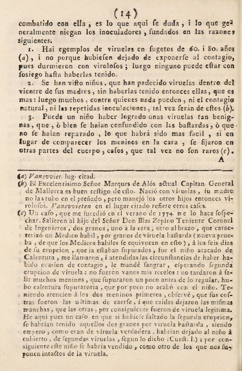 C14 > coínbatldo eoti ella ¿ es lo que aquí fe duda 5 i lo que ge3 neralmente niegan los inoculadores , fundados eti las razones siguientes. i. H ai egemplos de viruelas en fugetos de 6o. i 8o. años (a) 5 i no porque hubiefen dejado de exponerfe al contagio, ^ues durmieron con vircloíos y luego ninguno puede eítar con fosiego baña haberlas tenido. z. Se hun viña niños, que han padecido viruelas dentro del vientre de fus madres, sin haberlas tenido entonces ellas, que es anas: luego muchos , contra quienes nada pueden , ni el contagio natural, ni las repetidas itaccuiaciones, tal vez feran de eftos (b), Puede un niño haber logrado unas viruelas tan benig¬ nas, que 5 6 bien fe haian confundido con las bañardas, 6 que- fio fe haian reparado , lo que habrá sido mas fácil , si esi lugar de comparecer los meamos en la cara 5 fe fijaron en ©tras partes del cuerpo , cafes 5 que tal vez no fon raros (c). A 4a) yans'uviet. lug- citad. 0) El Excelentísimo Señor Marques de A los a&ual Capitán General de Mallorca es buen redigo de eílo. Nació con viruelas , íu madre no las tubo en el preñado , pero manejó les otros hijos entonces vi- rolefos, Vansvvieten en el lugar citado refiere otros cafes. CO u n cafo , que me íucedió en el verano de 1774. me lo hace íofpe- char. Salieron ál hijo del Señor Don Blas Zepino Teniente Coronel de Ingenieros, dos granos, uno a la cara, otro al brazo , que carac*» terizó un Medico hábil, por granos de viruela bañarda ( nueva prue¬ ba j de que los Médicos hábiles fe equivocan en efto ), á ios feis dias de íu erupción , que ia efiaban fupurados , fue el niño atacado de Calentura , me llamaron, i atendidas las circunfhancias de haber ha¬ bido ocasión de contagio , le mande fangrar, efperando fegunda erupción de viruela : no fueron vanos mis recelos : no tardaron á fa- lír muchos meninos , que fupuraren un poco antes de lo regular, hu¬ bo calentura fupuratoria , que por poco no acabó con el niño. Te¬ niendo atención á los dos meninos primeros , obfervé , que fus cof- tras fueron las ultimas de caerfe , i que caídas dejaron las mífmas manchas, que las otras , por consiguiente fueron de viruela legitima, fíe aquí pues un cafo en que si hubic-fe faltado la fe gurda erupción, fe habrían tenido aquellos dos granos por viruela baíbarda > siendo empero , como eran de viruela verdadera > habrían dejado a! niño á cubierto , de fegundas viruelas , fegun lo dicho íCueft. 1.) ; por con¬ siguiente efte niño fe habría vendido , como otro de los que nos fu-* ponen inta&os de ia viruela.